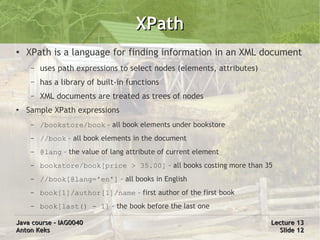 XPath
●   XPath is a language for finding information in an XML document
     –   uses path expressions to select nodes (elements, attributes)
     –   has a library of built-in functions
     –   XML documents are treated as trees of nodes
●   Sample XPath expressions
     –   /bookstore/book – all book elements under bookstore
     –   //book – all book elements in the document
     –   @lang – the value of lang attribute of current element
     –   bookstore/book[price > 35.00] – all books costing more than 35
     –   //book[@lang='en'] – all books in English
     –   book[1]/author[1]/name – first author of the first book
     –   book[last() - 1] – the book before the last one

Java course – IAG0040                                                   Lecture 13
Anton Keks                                                                Slide 12
 