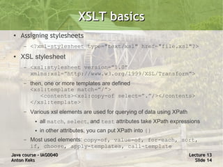 XSLT basics
 ●   Assigning stylesheets
      –   <?xml-stylesheet type="text/xsl" href="file.xsl"?>
 ●   XSL stylesheet
      –   <xsl:stylesheet version=”1.0”
          xmlns:xsl=”http://www.w3.org/1999/XSL/Transform”>
      –   then, one or more templates are defined
          <xsl:template match=”/”>
              <contents><xsl:copy-of select=”.”/></contents>
          </xsl:template>
      –   Various xsl elements are used for querying of data using XPath
           ●   all match, select, and test attributes take XPath expressions
           ●   in other attributes, you can put XPath into {}
      –   Most used elements: copy-of, value-of, for-each, sort,
          if, choose, apply-templates, call-template
Java course – IAG0040                                                      Lecture 13
Anton Keks                                                                   Slide 14
 