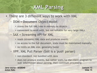 XML Parsing
 ●   There are 3 different ways to work with XML
     –   DOM = Document Object Model
          ●   stores the full XML tree in memory as objects
          ●   convenient to work with, but not suitable for very large XMLs
     –   SAX = Streaming API for XML
          ●   reads (streams) XML data and produces events
          ●   no access to the full document, state must be maintained manually
          ●   no limits on XML size, generally faster
     –   XPP, XML Pull Parser (SAX is a 'push' parser)
          ●   non-standard, not bundled with Java
          ●   does not produce events, but rather waits for the client program to
              'pull' information about parsing, then continues processing
Java course – IAG0040                                                   Lecture 13
Anton Keks                                                                Slide 15
 