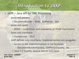 Introduction to JAXP
 ●
     JAXP = Java API for XML Processing
     –   javax.xml.parsers
          ●   DocumentBuilder – DOM, SAXParser – SAX
     –   javax.xml.xpath
          ●   XPath – compilation and evaluation of XPath expressions
     –   javax.xml.transform
          ●
              Transformer – XSLT
     –   JAXP defines only interfaces, implementations are pluggable
          ●   access to the implementations is via Factories
               – DocumentBuilderFactory, SAXParserFactory, etc
          ●   Java 1.6 bundles Apache Xerces and Xalan
Java course – IAG0040                                          Lecture 13
Anton Keks                                                       Slide 16
 