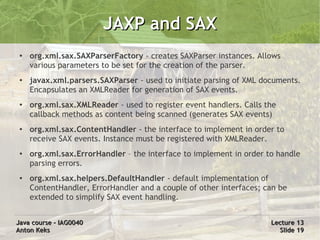JAXP and SAX
 ●
     org.xml.sax.SAXParserFactory - creates SAXParser instances. Allows
     various parameters to be set for the creation of the parser.
 ●   javax.xml.parsers.SAXParser - used to initiate parsing of XML documents.
     Encapsulates an XMLReader for generation of SAX events.
 ●   org.xml.sax.XMLReader - used to register event handlers. Calls the
     callback methods as content being scanned (generates SAX events)
 ●   org.xml.sax.ContentHandler - the interface to implement in order to
     receive SAX events. Instance must be registered with XMLReader.
 ●   org.xml.sax.ErrorHandler – the interface to implement in order to handle
     parsing errors.
 ●   org.xml.sax.helpers.DefaultHandler - default implementation of
     ContentHandler, ErrorHandler and a couple of other interfaces; can be
     extended to simplify SAX event handling.


Java course – IAG0040                                                Lecture 13
Anton Keks                                                             Slide 19
 