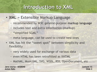 Introduction to XML
 ●
     XML = Extensible Markup Language
     –   recommended by W3C general-purpose markup language
     –   includes text and extra information (markup)
     –   “simplified SGML”
     –   meta-language, can be used to create new ones
 ●
     XML has hit the “sweet spot” between simplicity and
     flexibility
     –   very widely used for exchange of various data
     –   even HTML has been retrofitted as XHTML
     –   MathML, MusicXML, SVG, WSDL, RSS, OpenDocument, etc
Java course – IAG0040                                    Lecture 13
Anton Keks                                                   Slide 2
 