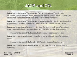 JAXP and XSL
 ●
     javax.xml.transform.TransformerFactory - creates Transformer
     instances, either simple, that just copies source to the result, or with an
     associated stylesheet that does the actual transformation
 ●   javax.xml.transform.Transformer - represents the transformation rules
     (stylesheet); used to transform the source XML and write the result
 ●   javax.xml.transform.Source - interface for sources of transformation.
     Used to provide both the stylesheet and the XML to the Transformer.
      –   Implementations: DOMSource, SAXSource, StreamSource, etc
 ●   javax.xml.transform.Result - interface for writing of transformation
     result.
      –   Implementations: DOMResult, SAXResult, StreamResult, etc
 ●   javax.xml.transform.ErrorListener – interface for customized error
     handling

Java course – IAG0040                                                    Lecture 13
Anton Keks                                                                 Slide 20
 