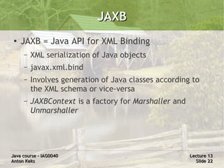 JAXB
 ●
     JAXB = Java API for XML Binding
     –   XML serialization of Java objects
     –   javax.xml.bind
     –   Involves generation of Java classes according to
         the XML schema or vice-versa
     –   JAXBContext is a factory for Marshaller and
         Unmarshaller




Java course – IAG0040                                  Lecture 13
Anton Keks                                               Slide 22
 
