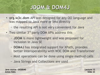 JDOM & DOM4J
 ●
     org.w3c.dom API was designed for any OO language and
     was mapped to Java more or less directly
     –   the resulting API is not very convenient for Java
 ●
     Two similar 3rd party DOM APIs address this
     –   JDOM is more lightweight and was proposed for
         inclusion in Java SE
     –   DOM4J has integrated support for XPath, provides
         better interoperability with W3C DOM and Transformer
     –   Most operations can be done using single method calls
     –   Java Strings and Collections are used

Java course – IAG0040                                        Lecture 13
Anton Keks                                                     Slide 23
 