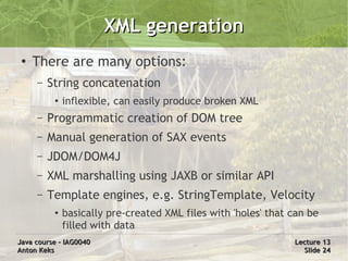 XML generation
 ●
     There are many options:
     –   String concatenation
          ●
              inflexible, can easily produce broken XML
     –   Programmatic creation of DOM tree
     –   Manual generation of SAX events
     –   JDOM/DOM4J
     –   XML marshalling using JAXB or similar API
     –   Template engines, e.g. StringTemplate, Velocity
          ●   basically pre-created XML files with 'holes' that can be
              filled with data
Java course – IAG0040                                           Lecture 13
Anton Keks                                                        Slide 24
 