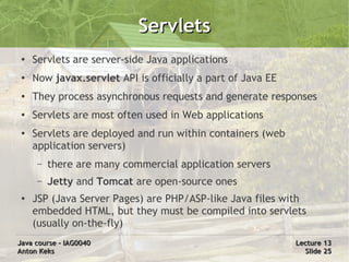 Servlets
 ●   Servlets are server-side Java applications
 ●   Now javax.servlet API is officially a part of Java EE
 ●   They process asynchronous requests and generate responses
 ●   Servlets are most often used in Web applications
 ●   Servlets are deployed and run within containers (web
     application servers)
      –   there are many commercial application servers
      –   Jetty and Tomcat are open-source ones
 ●
     JSP (Java Server Pages) are PHP/ASP-like Java files with
     embedded HTML, but they must be compiled into servlets
     (usually on-the-fly)
Java course – IAG0040                                        Lecture 13
Anton Keks                                                     Slide 25
 