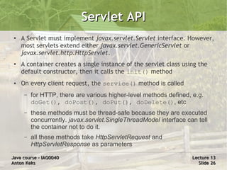Servlet API
 ●
     A Servlet must implement javax.servlet.Servlet interface. However,
     most servlets extend either javax.servlet.GenericServlet or
     javax.servlet.http.HttpServlet.
 ●   A container creates a single instance of the servlet class using the
     default constructor, then it calls the init() method
 ●   On every client request, the service() method is called
      –   for HTTP, there are various higher-level methods defined, e.g.
          doGet(), doPost(), doPut(), doDelete(), etc
      –   these methods must be thread-safe because they are executed
          concurrently. javax.servlet.SingleThreadModel interface can tell
          the container not to do it.
      –   all these methods take HttpServletRequest and
          HttpServletResponse as parameters

Java course – IAG0040                                               Lecture 13
Anton Keks                                                            Slide 26
 