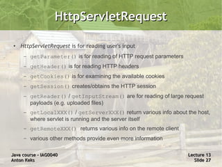 HttpServletRequest

 ●   HttpServletRequest is for reading user's input
      –   getParameter() is for reading of HTTP request parameters
      –   getHeader() is for reading HTTP headers
      –   getCookies() is for examining the available cookies
      –   getSession() creates/obtains the HTTP session
      –   getReader() / getInputStream() are for reading of large request
          payloads (e.g. uploaded files)
      –   getLocalXXX() / getServerXXX() return various info about the host,
          where servlet is running and the server itself
      –   getRemoteXXX() returns various info on the remote client
      –   various other methods provide even more information

Java course – IAG0040                                                Lecture 13
Anton Keks                                                             Slide 27
 