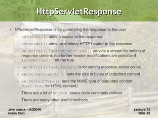 HttpServletResponse
 ●   HttpServletResponse is for generating the response to the user
      –   addCookie() adds a cookie to the response
      –   addHeader() adds an arbitrary HTTP header to the response
      –   getWriter() / getOutputStream() provide a stream for writing of
          response content, not further header modifications are possible if
          isCommitted() returns true
      –   sendError() / setStatus() is for setting response status codes
      –   setContentLength() sets the size in bytes of outputted content
      –   setContentType() sets the MIME type of outputted content
          (text/html for HTML content)
      –   There are a lot of SC_XXX status code constants defined
      –   There are many other useful methods

Java course – IAG0040                                                 Lecture 13
Anton Keks                                                              Slide 28
 