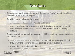 Sessions
 ●   Sessions are used to persist some information (state) about the client
     between asynchronous requests
 ●   Provided by HttpSession interface
      –   request.getSession() returns an instance
      –   session attributes are any Objects with String keys, they are persisted
          until session is either invalidate()'d or expired (after 30 min by
          default)
 ●   Servlet container uses either cookies or URL-rewriting to pass/retrieve
     the session ID
      –   response.encodeURL() must be used with any output URLs for
          URL-rewriting to work, in case cookies are not available
      –   these URLs typically look like this:
          http://host/servlet;jsessionid=72183CAFE23?abc=hello
Java course – IAG0040                                                    Lecture 13
Anton Keks                                                                 Slide 29
 