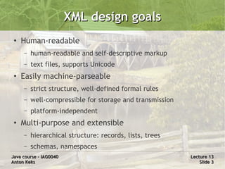 XML design goals
 ●
     Human-readable
     –   human-readable and self-descriptive markup
     –   text files, supports Unicode
 ●
     Easily machine-parseable
     –   strict structure, well-defined formal rules
     –   well-compressible for storage and transmission
     –   platform-independent
 ●   Multi-purpose and extensible
     –   hierarchical structure: records, lists, trees
     –   schemas, namespaces
Java course – IAG0040                                     Lecture 13
Anton Keks                                                    Slide 3
 