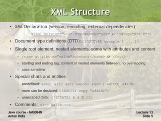 XML Structure
 ●   XML Declaration (version, encoding, external dependencies)
            –   <?xml version="1.0" standalone="yes" encoding="UTF-8"?>
 ●   Document type definitions (DTD): <!DOCTYPE example [ ... ]>
 ●   Single root element, nested elements, some with attributes and content
      –   <name attribute="value">content</name> or <foo/>
      –   starting and ending tag, content or nested elements between, no overlapping
      –   case-sensitive
 ●   Special chars and entities
      –   predefined: &amp; < > ' " &#DDD; &#xHH;
      –   more can be declared: <!ENTITY copy "©">
      –   unescaped data: <![CDATA[ A & B ]]>
 ●   Comments: <!-- Hello -->
Java course – IAG0040                                                          Lecture 13
Anton Keks                                                                         Slide 5
 