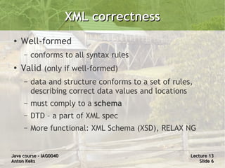 XML correctness
 ●
     Well-formed
     –   conforms to all syntax rules
 ●
     Valid (only if well-formed)
     –   data and structure conforms to a set of rules,
         describing correct data values and locations
     –   must comply to a schema
     –   DTD – a part of XML spec
     –   More functional: XML Schema (XSD), RELAX NG


Java course – IAG0040                                 Lecture 13
Anton Keks                                                Slide 6
 