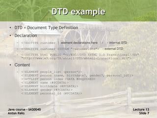 DTD example
 ●   DTD = Document Type Definition
 ●
     Declaration
      –   <!DOCTYPE customer [ element declarations here ]>   - internal DTD
      –   <!DOCTYPE customer SYSTEM "customer.dtd">       - external DTD
      –   <!DOCTYPE html PUBLIC "-//W3C//DTD XHTML 1.0 Transitional//EN"
          "http://www.w3.org/TR/xhtml1/DTD/xhtml1-transitional.dtd">
 ●   Content
      –   <!ELEMENT   people_list (person*)>
          <!ELEMENT   person (name, birthdate?, gender?, personal_id?)>
          <!ATTLIST   person index CDATA #REQUIRED>
          <!ELEMENT   name (#PCDATA)>
          <!ELEMENT   birthdate (#PCDATA)>
          <!ELEMENT   gender (#PCDATA)>
          <!ELEMENT   personal_id (#PCDATA)>




Java course – IAG0040                                                          Lecture 13
Anton Keks                                                                         Slide 7
 