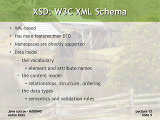 XSD: W3C XML Schema
 ●   XML-based
 ●
     Has more features than DTD
 ●   Namespaces are directly supported
 ●
     Data model
      –   the vocabulary
           ●   element and attribute names
      –   the content model
           ●   relationships, structure, ordering
      –   the data types
           ●   semantics and validation rules

Java course – IAG0040                               Lecture 13
Anton Keks                                              Slide 9
 