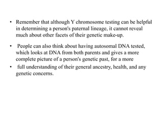 • Remember that although Y chromosome testing can be helpful
in determining a person's paternal lineage, it cannot reveal
much about other facets of their genetic make-up.
• People can also think about having autosomal DNA tested,
which looks at DNA from both parents and gives a more
complete picture of a person's genetic past, for a more
• full understanding of their general ancestry, health, and any
genetic concerns.
 
