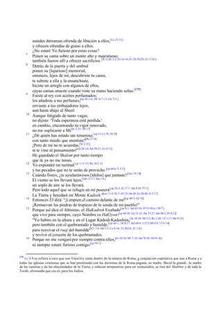 ustedes derraman ofrenda de libación a ellos,[Le 23:13]
           y ofrecen ofrendas de grano a ellos.
           ¿No estaré Yo furioso por estas cosas?
      7
           Ponen su cama sobre un monte alto y majestuoso;
           también fueron allí a ofrecer sacrificios.[Je 2:20; 3:2; Ez 16:16,25; 20:28,29; 23:17,41]
      8
           Detrás de la puerta y del umbral
           ponen su [lujurioso] memorial;
           entonces, lejos de mí, descubriste tu cama,
           te subiste a ella y la ensanchaste,
           hiciste un arreglo con algunos de ellos,
           cuyas camas amaste cuando viste su mano haciendo señas.[279]
      9
           Fuiste al rey con aceites perfumados;
           los añadiste a tus perfumes;[cp 30:1-6; 2R 16:7-11; Os 7:11 ]
           enviaste a tus embajadores lejos,
           aun hasta abajo al Sheol.
      10
           Aunque fatigado de tanto vagar,
           no dijiste: 'Toda esperanza está perdida.'
           en cambio, encontrando tu vigor renovado,
           no me suplicaste a Mí.[Je 2:25; 44:17]
      11
           ¿De quién has estado tan temeroso,[cp 51:12; Pr 29:25]
           con tanto miedo que mentiste?[Re 21:8]
           ¡Pero de mí no te acuerdas,[Je 2:32]
           ni te vine al pensamiento![cp 26:10; Sal 50:21; Ec 8:11]
           He guardado el Shalom por tanto tiempo
           que tú ya no me temes.
      12
           Yo expondré mi rectitud [cp 1:11-15; Ro 10:2-3]
           y tus pecados que no te serán de provecho.[cp 64:6; T 3:5 ]
      13
           Cuándo llores, ¿te ayudarán esos [ídolos] que juntaste? [Jue 10:14]
           El viento se los llevará lejos,[Job 21:17; Sal 1:4 ]
           un soplo de aire se los llevará.
           Pero todo aquel que se refugie en mí poseerá [cp 26:3; Je 17:7; Sal 9:10; 37:3 ]
           La Tierra y heredará mi Monte Kadosh."[cp 11:9; 56:7; 65:25; 66:20; Ez 20:40; Jl 3:17]
      14
           Entonces El dirá: "¡Limpien el camino delante de mí![cp 40:3; 62:10]
           ¡Remuevan las piedras de tropiezo de la senda de mi pueblo!"
      15
           Porque así dice el Altísimo, el HaKadosh Exaltado[cp 6:1; Sal 83:18; 97:9138:6; 139:7 ]
           que vive para siempre, cuyo Nombre es HaElyon:[cp 40:28; Ge 21:33; De 33:27; Sal 90:2; Pr 8:23]
           "Yo habito en la altura y en el Lugar Kadosh Kadoshim,[Je 10:10; Mi 5:2; Ro 1:20; 1T 1:17; He 9:14]
           pero también con el quebrantado y humilde, [cp 66:1; 1R 8:27; Sal 68:4; 115:3; Mt 6:9; 1T 6:16]
           para reavivar el ruaj del humilde[2Cr 7:4; Mt 5:3; Lu 4:18; 15:20-24; 2C 1:4 ]
           y revivir el corazón de los quebrantados.
      16
           Porque no me vengaré por siempre contra ellos,[Je 10:24; Mi 7:18; Sal 78:38; 103:9 -16]
           ni siempre estaré furioso contigo;[cp 54:7]

279
   vv 3-8 se refiere a esos que son Yisra'el y están dentro de la ramera de Roma, y conjunción copulativa que une a Roma y a
todas las iglesias cristianas que se han prostituido con las doctrinas de la Roma pagana, su madre, Bavel la grande, la madre
de las rameras y de las obscenidades de la Tierra, y rehúsan arrepentirse para ser restaurados, se ríen del Shabbat y de toda la
Toráh, afirmando que eso es para los Judíos.
 