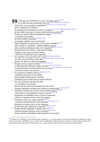 59
      2
               1
                 El Brazo de YAHWEH no es muy corto para salvar,[Je 32:7 ]
                ni su oído está muy entumecido para oír.[cp 65:24; Da 9:21; 2T 4:17; He 7:25]
           Antes bien, son sus propias iniquidades[De 32:19; Jos 7:11; Je 5:25; Pr 15:29]
           que los separan de su Elohim;
           sus pecados han escondido Su rostro de ustedes,[De 31:17,18; 32:20; Ez 39:23,24,29; Mi 3:4]
           de este modo como para no tener misericordia con ustedes.[286]
      3
           Porque sus manos están manchadas de sangre[cp 1:15,21; Je 22:17]
           y sus dedos con pecados ;
           sus labios hablan iniquidad,[Je 42:20; 44:16]
           sus lenguas meditan en cosas perversas.
      4
           Nadie demanda con justa causa, ni hay juicio verdadero,[Je 5:1]
           ellos confían en vanidades, y hablan palabras huecas;
           ellos conciben problemas y dan a luz iniquidad.[Mt 23:27; Ya 1:15]
      5
           Incuban huevos de víbora, y tejen telas de araña;
           cualquiera que coma sus huevos muere,
           y del huevo machacado salen serpientes.
      6
           Sus telarañas son inservibles para vestir,[cp 28:18-20; Job 8:14,15]
           sus obras son inservibles como ropa,[cp 64:6 Ro 3:20-22; 4:6-8 Re 3:17,18]
           porque sus obras son obras de iniquidad.
      7
           Sus pies corren a la perversidad,[Pr 1:16; 6:17; Ro 3:15]
           se apresuran para derramar sangre inocente, [De 19:13; 21:9; 27:25 ]
           sus pensamientos son pensamientos de asesinato,[Pr 15:26; Mt 15:18-19; Mr 7:21,22]
           y la miseria está en sus caminos.
      8
           No conocen la senda de Shalom,[cp 57:21; Ro 3:17]
           y tampoco hay juicio en sus sendas,
           hacen sendas torcidas para sí mismos;
           cualquiera que las ande nunca conocerá Shalom.
      9
           Por esto la justicia está lejos de ellos,
           y la rectitud no los alcanza;
           buscaron la luz, pero la oscuridad vino sobre ellos,
           mientras esperaban claridad, pero andaron en perplejidad.[Je 13:16; Pr 4:19]
      10
           Andamos a tientas por el muro como hombres ciegos; [De 28:29]
           como gente sin ojos palpamos nuestro camino;[Mt 15:14]
           tropezamos al mediodía como si fuera el crepúsculo,
           estamos en lugares oscuros como los muertos.
      11
           Gruñimos como osos, todos nosotros[ Sal 38:8]
           y gemimos lastimosamente como palomas;[cp 38:14; Ez 7:16]
           buscamos la justicia, pero no hay ninguna;
           la salvación, pero está lejos de nosotros.[Sal 85:9; 119:155]
      12
           Porque nuestra iniquidad es grande ante ti,[Esd 9:6]
           nuestros pecados testifican contra nosotros;[Ro 3:19-20]
           porque nuestras iniquidades están presentes con nosotros;

286
   El Brazo de YAHWEH es una metáfora para Yahshúa (v 1); y lo que sigue es una lista detallada de los pecados de todo
Yisra'el, como dice YAHWEH, no es un asunto de Su incapacidad o falta de deseo para redimir a Yisra'el, sino una larga lista
de pecados de los cuales ellos no desean salir, esto, a pesar que todo Yisra'el conoce la lista de atrás para delante.
 