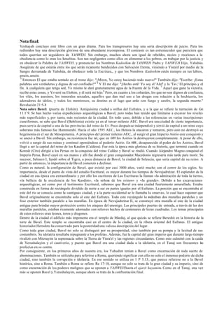 Nota final:
Yeshayah concluye este libro con un gran drama. Para los transgresores hay una seria descripción de juicio. Para los
redimidos hay una descripción gloriosa de una abundante recompensa. El contraste es tan estremecedor que pareciera que
todos querrían ser seguidores de YAHWEH. Sin embargo, muchos ahora son igual de rebeldes, necios y recelosos a la
obediencia como lo eran los Israelitas. Son tan negligentes como ellos en alimentar a los pobres, en trabajar por la justicia y
en obedecer la Palabra de YAHWEH, y pronunciar los Nombres Kadoshim de YAHWEH Padre y YAHWEH Hijo, Yahshúa.
Asegúrate de que estarás entre los que serán ricamente bendecidos con Salvación Eterna, viniendo a Yisra'el por medio de la
Sangre derramada de Yahshúa, de obedecer toda la Escritura,, y que los Nombres Kadoshim estén siempre en tus labios,
amein, amein.
"5
   Entonces El que estaba sentado en el trono dijo: "¡Miren, Yo estoy haciendo todo nuevo!" También dijo: "Escribe: ¡Estas
palabras son verdaderas y dignas de ser confiadas!'" 6 Y El me dijo: "¡Hecho está! Yo soy el 'Alef' y la 'Tav,' El principio y el
fin. A cualquiera que tenga sed, Yo mismo le daré gratuitamente agua de la Fuente de la Vida. 7 Aquel que gane la victoria,
recibe estas cosas, y Yo seré su Elohim, y él será mi hijo.8 Pero, en cuanto a los cobardes, los que no son dignos de confianza,
los viles, los asesinos, los inmorales sexuales, aquellos que dan mal uso a las drogas con relación a la hechicería, los
adoradores de ídolos, y todos los mentirosos, su destino es el lago que arde con fuego y azufre, la segunda muerte."
Revelación 21:5-8
Nota sobre Bavel: (puerta de Elohim). Antiquísima ciudad a orillas del Eufrates, y a la que se refiere la narración de Gn
11:1¨9. Se han hecho varias expediciones arqueológicas a Bavel, pero todas han tenido que limitarse a excavar los niveles
más superficiales y, por tanto, más recientes de la ciudad. En todo caso, debido a las referencias en varias inscripciones
cuneiformes, se sabe que Bavel (Babilonia) existía ya en el tercer milenio AEC. Bavel era una ciudad de cierta importancia,
pues servía de capital a una de las provincias del reino de Ur. Poco después se independizó y sirvió de capital a un reino cuyo
soberano más famoso fue Hammurabi. Hacia el año 1595 AEC., los Heteos la atacaron y tomaron, pero esto no destruyó su
hegemonía en el sur de Mesopotamia. A principios del primer milenio AEC., al surgir el gran Imperio Asirio este conquistó y
se anexó a Bavel. Sin embargo, su resistencia fue tal, que en 689 los Asirios la destruyeron completamente. A pesar de ello,
volvió a surgir de sus ruinas y continuó oponiéndose al poderío Asirio. En 608 , desaparecido el poder de los Asirios, Bavel
llegó a ser la capital del reino de los Kasdim (Caldeos). Fue esta la época más gloriosa de su historia, que terminó cuando en
Koresh (Ciro) dirigió a los Persas en la conquista del reino Caldeo y Bavel se rindió. Cuando Alejandro Magno conquistó el
Imperio Persa, Bavel cayó en sus manos y allí fue donde el gran conquistador Macedonio regresaría más tarde para morir. Su
sucesor, Seleuco I, fundó sobre el Tigris, a poca distancia de Bavel, la ciudad de Seleucia, que sería capital de su reino. A
partir de entonces, la importancia de Bavel comenzó a declinar.
Como es natural, la configuración de Bavel, que existió por casi 3000 años, varió mucho con el correr de los siglos. Su
importancia, desde el punto de vista del estudio Escritural, es mayor durante los tiempos de Nevujadretzar. El esplendor de la
ciudad en esa época era extraordinario y por ello los escritores de Las Escrituras la llaman «la admiración de toda la tierra»,
«la belleza de la excelencia de los Kasdim», «la señora de los reinos» y «la grande». Debido a las excavaciones
arqueológicas, así como por el testimonio Escritural, sabemos que Bavel era una ciudad fuertemente amurallada. Estaba
construida en forma de rectángulo dividido de norte a sur en partes iguales por el Eufrates. La porción que se encontraba al
este del río se conocía como la «antigua» ciudad, y a la parte occidental se le llamaba la «nueva», lo cual hace suponer que
Bavel originalmente se encontraba solo al este del Eufrates. Todo este rectángulo lo rodeaban dos murallas paralelas y un
foso exterior también paralelo a las murallas. En época de Nevujadretzar II, se construyó otra muralla al este de la ciudad
antigua para brindar mayor protección contra los ataques del enemigo. Las principales puertas de entrada, a través de las dos
murallas paralelas, estaban ricamente adornadas con relieves hechos de centenares de lozas cuadradas. Los temas principales
de estos relieves eran leones, toros y dragones.
Dentro de la ciudad el edificio más imponente era el templo de Marduj, al que quizás se refiere Bereshit en la historia de la
torre de Bavel. Este templo se encontraba casi en el centro de la ciudad, en la ribera oriental del Eufrates. El antiguo
historiador Herodoto ha conservado para la posteridad una valiosa descripción del lugar.
Como toda gran ciudad, Bavel no solo se distinguió por su prosperidad, sino también por su pompa y la laxitud de sus
costumbres. Su idolatría resultaba repugnante a los profetas. Además, fue la capital del gran imperio que durante largo tiempo
rivalizó con Mitzrayim la supremacía sobre la Tierra de Yisra'el y las regiones circundantes. Como esto culminó con la caída
de Yerushalayim y el cautiverio, y puesto que Bavel era una ciudad dada a la idolatría, en el Tanaj son frecuentes las
profecías en su contra.
Por consiguiente, en los primeros años de nuestra era, los Yahudim tenían a Bavel como encarnación de toda suerte de
abominaciones. También se utilizaba para referirse a Roma, queriendo significar con ello no solo el inmenso poderío de dicha
ciudad, sino también la corrupción e idolatría. En ese sentido se utiliza en 1 P 5.13, que parece referirse no a la Bavel
histórica, sino a Roma. También a Roma se refiere Re 17-18, aunque no solo se trata de la gran ciudad y su imperio, sino de
como encarnación de los poderes malignos que se oponen a YAHWEH hasta el ajarit hayamim. Como en el Tanaj, una vez
más se oponen Bavel y Yerushalayim, aunque ahora se trata de la confrontación final.
 
