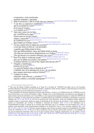 y tropezarán y serán machacados
          quedarán atrapados y apresados.
     16
          Sella el testimonio y sella la Toráh entre mis talmidim. [cp 19:11; 20; 1C 2:14; 1Jn 5:9 -12; Re 19:10]
     17
          Y uno dirá, yo esperaré en YAHWEH,[cp 25:9; 64:4; Sal 27:14;]
          que ha escondido Su rostro[cp 59:2; De 31:17]
          de la casa de Ya'akov;
          y yo confiaré en El.[cp 50:10; He 2:13; 9:28]
     18
          Aquí estoy, junto con los hijos
          que YAHWEH me ha dado,[He 2:13-14]
          seremos para la casa de Yisra'el
          señales y maravillas [Ez 14:8; Zc 3:8; Sal 71:7; Lu 2:34; 1C 4:9 -13; He 10:33]
          de YAHWEH-Tzevaot[cp 12:6; 14:32; 24:23]
          quie n habita en el Monte Tziyon.[ 45] [Zc 8:3; Sal 9:11; 1Cr 23:25; He 12:22]
     19
          Así que cuando ellos les digan que consulten[cp 19:3; Le 20:6; De 18:11; 1S 28:8; 1Cr 10:13]
          a esos que tienen en ellos un ruaj adivinador,
          y aquellos que hablan desde la tierra,
          ellos que hablan palabras vanas, que hablan desde su panza.
          ¿No debe una nación buscar diligentemente a su Elohim? [1S 28:16; 2R 1:3; 2P 2:1 ]
          ¿Por qué buscan a los muertos referente a los vivos? [Je 10:10; Sal 106:28; 1Ts 1:9]
     20
          Pues El ha dado la Toráh para ayuda,[Lu 10:26; 16:29-31; Jn 5:39,46,47; Hch 17:11]
          para que no hablen de acuerdo a esta palabra,[Ga 3:8-29; 4:21,22; 2T 3:15-17; 2P 1:19]
          es porque referente a la cual no hay regalos para dar por ella.[46]
     21
          Fatigados y hambrientos
          pasarán por la tierra;[2R25:2 -3]
          y a causa del hambre ellos se llenarán de ira[Job 16:9 -11]
          y hablarán mal de la ordenanza de su rey y de sus padres.
          pero aunque miren hacia arriba [a Elohim][2S 22:2]
     22
          o [abajo] a la tierra,
          solamente verán aflicción y tinieblas,[Pr 20:20]
          angustia sombría y oscuridad impregnable.[Mi 3:6; Mt 22:13]



45
   Otro caso del Mesías Yahshúa escondido en el Tanaj, El y los hijos de YAHWEH le ha dado, esto es, los Creyentes
Israelitas Mesiánicos Nazarenos, que llevan Su Nombre y obedecen Toráh seremos señales y maravillas para el resto de la
casa de Yisra'el que aun no ha salido de las naciones (vv 19-22).
46
   Aquí aprendemos la absoluta importancia de basar toda doctrina y creencia, en la Palabra Escrita de YAHWEH, no en las
bocas de personas, ni en escritos de llamados "sabios." Ningún error es más fundamental, más desastroso, que depender en
alguna fuente externa de autoridad, ya sea "extra-Bíblica" o una organización clamando dispensar la verdad de YAHWEH, sin
base en La Palabra. La única fuente de autoridad es la Palabra Escrita de YAHWEH, esta palabra es declarada a la persona
ordinaria (De 30:11; Sal 102:18; Pr 8:9), con la asistencia del Ruaj HaKodesh , junto con cuidadoso estudio, puede ser
confiada a llegar a conclusiones sólidas en cuanto al significado de las Escrituras, de otra forma, ¿cómo oyentes ordinarios
pueden ser comendados por verificar la fidelidad y veracidad del emisario (Hch 17:11), y ser ordenados con la
responsabilidad de juzgar el mensaje de un emisario para determinar que es el verdadero besorah/evangelio (Ga 1:8)? La
grandes cartas doctrinales están específicamente dirigidas a los "Kadoshim," esto es, a los creyentes ordinarios (Ro 1:6-8;
1Co 1:2; Ef 1:1; Fil 1:1; Col 1:2). Nosotros seremos juzgados sobre la base de nuestra creencia o incredulidad de la Palabra
Escrita de YAHWEH (Jn 5:24; 12:48); en ese Día no podremos excusar nuestras equivocadas creencias, si son probadas ser
así, por una apelación reclamando: "Pero yo creí lo que mi iglesia, pastor, sinagoga, organización, etc, me enseñó." [Je 8:9;
23:28-29; Ez 14:10; Mal 4:2; Sal 19:7¨8; 101:8; 119:63, 105, 130; Pr 4:18; 19:27; 30:5-6; Mt 6:23; 22:29; Mr 7:7 -9; 12:24;
Jn 8:31; 12:48; Hch 20 28:32; Ro 4:2; 14:12;2P 1:9]
 