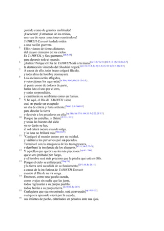¡sonido como de grandes multitudes!
     ¡Escuchen! ¡Estruendo de los reinos,
     una voz de reyes y naciones reuniéndose!
     YAHWEH-Tzevaot ha dado orden
     a una nación guerrera.
5
     Ellos vienen de tierras distantes
     del mayor cimiento de los cielos.
     Es YAHWEH, y Sus guerreros,[Da 8:19]
     para destruir todo el mundo.
6
     ¡Aúllen! Porque el Día de YAHWEH está a la mano,[Je 51:8; Ya 5:1][1C 3:13; 1Ts 5:2; Re 6:7]
     la destrucción viniendo del Shaddai llegará.[cp 2:12; 34:8; Ez 30:3; Jl; Jl 2:11 Sof 1:7; Mal 4:5]
7
     A causa de ello, todo brazo colgará flácido,
     y toda alma de hombre desmayará.
8
     Los ancianos serán afligidos,
     y retorcijones los agarrarán,[Je 30:6; 50:43; Da 5:5 1Ts 5:3 ]
     al punto como de dolores de parto,
     harán luto el uno por el otro,
     y serán sorprendidos,
     y cambiarán su semblante como en llamas.
9
     Y he aquí, el Día de YAHWEH viene
     cual no puede ser escapado
     un día de cólera y furia ardiente,[Nah 1 :2, 6: Mal 4:1 ]
     para desolar la tierra
     y destruir a los pecadores en ella.[cp 24:6; Sal 37:9; 104:35; Pr 2:22; 2P 3:7 ]
10
     Porque las estrellas, y Orión,[Jl 2:31; 3:15]
     y todas las huestes del cielo
     ya no darán su luz;
     el sol estará oscuro cuando salga,
     y la luna no brillará más.[Mt 24:29]
11
     "Castigaré al mundo entero por su maldad,
     y visitaré a los perversos por sus pecados.
     Terminaré con la arrogancia de los transgresores,
     y derribaré la insolencia de los altaneros.[47:11; Da 5:22-23]
12
     Y aquellos que queden serán más preciosos [cp 4:1; 24:6]
     que el oro probado por fuego,
     y el hombre será más precioso que la piedra que está en Ofir.
13
     Porque el cielo se enfurecerá,[Hag 2:6]
     y la tierra será sacudida de su fundamento,[2P 3:10; Re 20:11]
     a causa de la ira furiosa de YAHWEH-Tzevaot
     cuando el Día de su ira venga .
14
     Entonces, como una gacela cazada,
     como ovejas sin nadie que las junte,
     todos regresarán a su propio pueblo;
     todos huirán a su propia tierra.[Je 50:16; Re 18:9]
15
     Cualquiera que sea encontrado, será atravesado;[cp 14:19 -22]
     cualquiera apresado caerá por la espada,
16
     sus infantes de pecho, estrellados en pedazos ante sus ojos,
 