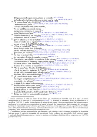 Diligentemente busquen juicio , alivien al oprimido,[Je 22:3; Pr 23:19]
         defiendan a los huérfanos, obtengan justicia para la viuda.[De 10:18; 14:29; Je 49:11]
    18
         "Y vengan ahora," dice YAHWEH:[Ez 33:11; Sal 119:68; Pr 1:20-23]
         "Razonemos esto juntos. [cp 41:21; 43:24-26; 1S 12:7; Je 2:5; Mi 6:2; Hch 17:2; 18:4; 24:25]
         Aunque sus pecados sean como escarlata,
         Yo los haré blancos como la nieve ;
         aunque sean rojos como el carmesí,[7]
         serán blancos como lana.[cp 24:2 44:22; Mi 7:18,19; Sal 51:7; Ro 5:20; Ef 1:6-8; Re 7:14]
    19
         Si están dispuestos, y me escuchan,[cp 3:10; 55:1 -3,6,7; Je 3:12 -14; 31:18-20; Os 14:1-4; Jl 2:26]
         comerán del bien de la tierra; [Mt 21:28-32; Jn 13:17; He 5:9]
    20
         pero si rehúsan y no me escuchan;[cp 3:11; 1S 12:25; 2Cr 36:14 -16; He 2:1 -3]
         serán devorados por la espada";[cp 40:5; 58:14; Le 26:33; Nu 23:19; 1S 15:29; T 1:2 ]
         porque la boca de YAHWEH ha hablado esto.
    21
         ¡Cómo la ciudad fiel[ 8] Tziyon, [cp 48:2; Ne 11:1; Sal 46:4; 48:1,8; Os 11:12; Zc 8:3; He 12:22]
         en un tiempo estaba llena de justicia,
         en ella habitaba la rectitud,[cp 5:7; 2S 8:15; Ez 22:3-7; Mi 3:2,3; Sof 3:1-3; 2Cr 19:9; Hch 7:52]
         pero ahora, los asesinos! [Je 2:20,21; 3:1; La 1:8,9; Ez 16:1-63; 22:1-23:49; Lu 13:34; Re 11:2,8]
    22
         Tu plata ya es inservible ,[Je 6:28-30; La 4:1,2; Ez 22:18-22; Os 6:4]
         tus mercaderes de vino lo mezclan con agua. [Os 4:18; 2C 2:17]
    23
         Tus príncipes son rebeldes, compañeros de los ladrones.[Je 5:5; Ez 22:6-12; Os 7:3-5 9:15; Mi 3:1]
         Todos ellos aman el soborno y corren tras los regalos. [Pr 29:24; Mt 21:13; Mr 11:17; Lu 19:46]
         No hacen justicia a los huérfanos,[Ex 23:8; De 16:19; Pr 17:23; Je 22:17; Ez 22:12; Os 4:18; Mi 7:3]
         la causa de la viuda no la escuchan.[cp 10:1,2; Je 5:28,29; Zc 7:10; Mal 3:5; Lu 18:2-5]
    24
         "Por lo tanto," dice HaAdón YAHWEH-Tzevaot:
         ¡Ay de los hombres poderosos de Yisra'el[cp 30:29; 49:26; 60:16; Je 50:34; Re 18:8 ]
         porque mi ira no cesará contra mis adversarios![De 28:63; 32:43; Ez 5:13; 16:42; 21:17]
         Ejecutaré juicio sobre mis enemigos.[Pr 1:25,26; He 10:13]
    25
         ¡Y Yo volveré mi mano contra ti![Zc 13:7-9; Re 3:19]
         Te purgaré completamente,[cp 22; 4:4; 6:11-13; Je 6:29; 9:7; Ez 20:38; Sof 3:11; Mal 3:3; Mt 3:12]
         y destruiré a los rebeldes,[Ez 22:18-22; Zc 13:9; 1C 3:13-15]
         y sacaré de ti a todos los transgresores.
    26
         Estableceré tus jueces como antes,[cp 32:1,2; 60:17,18; Nu 12:3; 16:15; 1S 12:2 -5; Je 33:7,15-17]
         y tus consejeros como al principio.[Ez 34:23,24; 37:24,25; 38:8; 45:8]
         Después de eso, tú serás llamada[cp 21; 60:21; 62 :1; Je 31:23; Sof 3:9,13;; Zc 8:8; Re 21:27]
         la Ciudad de Rectitud, La Fiel Ciudad-Madre de Tziyon. [Da 9:24]
    27
         Porque sus cautivos serán salvados con juicio;[Ro 3:24-26; 2C 5:21]

7
  Grana o carmesí era el color rojo intenso de una tintura que virtualmente era imposible sacar de la ropa. Las manos
ensangrentadas de los homicidas se visualizaban aquí (cp 1.15, 21). Asimismo, la mancha del pecado es permanente sin el
perdón de YAHWEH. El perdón siempre ha sido un proceso de tres partes. Primero arrepentimiento. Las mismas primeras
palabras de los evangelios son arrepentimiento y guardar y cumplir Sus mandamientos. La tercera parte del proceso de
perdón es la expiación por sangre. Solamente aquellos que tienen todos los tres requisitos, entonces se pueden volver y hablar
con YAHWEH en una relación personal, y razonar con El en muchas cosas incluyendo en cómo ellos se convirtieron en
completos y puros, después de haber sido escarlata y manchados.
8
  La «ciudad fiel» se refiere a Yerushalayim, que representa a toda Yahudáh. YAHWEH compara la conducta de su pueblo a
la de una ramera. El pueblo dio las espaldas a la adoración del Elohim verdadero para adorar ídolos. Su fe era pobre, impura
y adulterada. La idolatría, ya sea externa o interna, es adulterio espiritual, pues el idólatra viola su compromiso con YAHWEH
por ir tras otra cosa.
 