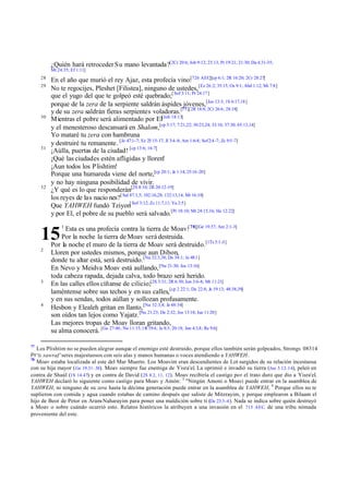 ¿Quién hará retroceder Su mano levantada?[2Cr 20:6; Job 9:12; 23:13; Pr 19:21; 21:30; Da 4:31-35;
          Mt 24:35; Ef 1:11]
     28
          En el año que murió el rey Ajaz, esta profecía vino:[726 AEC][cp 6:1; 2R 16:20; 2Cr 28:27]
     29
          No te regocijes, Pleshet [Filistea], ninguno de ustedes, [Ez 26:2; 35:15; Os 9:1; Abd 1:12; Mi 7:8]
          que el yugo del que te golpeó esté quebrado;[ Sof 3:11; Pr 24:17]
          porque de la zera de la serpiente saldrán áspides jóvenes,[Jos 13:3; 1S 6:17,18]
          y de su zera saldrán fieras serpientes voladoras.[77][2R 18:8; 2Cr 26:6; 28:18]
     30
          Mientras el pobre será alimentado por El[Job 18:13]
          y el menesteroso descansará en Shalom,[cp 5:17; 7:21,22; 30:23,24; 33:16; 37:30; 65:13,14]
          Yo mataré tu zera con hambruna
          y destruiré tu remanente. [Je 47:1-7; Ez 25:15-17; Jl 3:4-8; Am 1:6-8; Sof 2:4 -7; Zc 9:5 -7]
     31
          ¡Aúlla, puertas de la ciudad! [cp 13:6; 16:7]
          ¡Qué las ciudades estén afligidas y lloren!
          ¡Aun todos los Plishtim!
          Porque una humareda viene del norte,[cp 20:1; Je 1:14; 25:16 -20]
          y no hay ninguna posibilidad de vivir.
     32
          ¿Y qué es lo que responderán[2S 8:10; 2R 20:12-19]
          los reyes de las nacio nes?[ Sal 87:1,5; 102:16,28; 132:13,14; Mt 16:18]
          Que YAHWEH fundó Tziyon[ Sof 3:12; Zc 11:7,11; Ya 2:5]
          y por El, el pobre de su pueblo será salvado.[Pr 18:10; Mt 24:15,16; He 12:22]
               1
                Esta es una profecía contra la tierra de Moav:[ 78][Ge 19:37; Am 2:1-3]
     15       Por la noche la tierra de Moav será destruida.
          Por la noche el muro de la tierra de Moav será destruido.[1Ts 5:1 -3]
     2
          Lloren por ustedes mismos, porque aun Dibon,
          donde tu altar está, será destruido. [Nu 32:3,38; De 34:1; Je 48:1]
          En Nevo y Meidva Moav está aullando, [Nu 21:30; Jos 13:16]
          toda cabeza rapada, dejada calva, todo brazo será herido.
     3
          En las calles ellos cíñanse de cilicio;[2S 3:31; 2R 6:30; Jon 3:6-8; Mt 11:21]
          laméntense sobre sus techos y en sus calles,[cp 2 22:1; De 22:8; Je 19:13; 48:38,39]
          y en sus sendas, todos aúllan y sollozan profusamente.
     4
          Hesbon y Elealeh gritan en llanto, [Nu 32:3,4; Je 48:34]
          son oídos tan lejos como Yajatz. [Nu 21:23; De 2:32; Jos 13:18; Jue 11:20]
          Las mejores tropas de Moav lloran gritando,
          su alma conocerá. [Ge 27:46; Nu 11:15; 1R 19:4; Je 8:3; 20:18; Jon 4:3,8; Re 9:6]

77
   Los Plishtim no se pueden alegrar aunque el enemigo esté destruido, porque ellos también serán golpeados, Strongs 08314
Prs sawraf’ seres majestuosos con seis alas y manos humanas o voces atendiendo a YAHWEH.
78
   Moav estaba localizada al este del Mar Muerto. Los Moavim eran descendientes de Lot surgidos de su relación incestuosa
con su hija mayor ( Ge 19.31–38). Moav siempre fue enemiga de Yisra'el. La oprimió e invadió su tierra (Jue 3.12–14), peleó en
contra de Shaúl (1S 14.47) y en contra de David (2S 8.2, 11, 12). Moav recibiría el castigo por el trato duro que dio a Yisra'el.
YAHWEH declaró lo siguiente como castigo para Moav y Amón: 3 "Ningún Amoni o Moavi puede entrar en la asamblea de
YAHWEH, ni ninguno de su zera hasta la décima generación puede entrar en la asamblea de YAHWEH, 4 Porque ellos no te
suplieron con comida y agua cuando estabas de camino después que saliste de Mitzrayim, y porque emplearon a Bilaam el
hijo de Beor de Petor en Aram-Naharayim para poner una maldición sobre ti (De 23:3-4 ). Nada se indica sobre quién destruyó
a Moav o sobre cuándo ocurrió esto. Relatos históricos la atribuyen a una invasión en el 715 AEC. de una tribu nómada
proveniente del este.
 