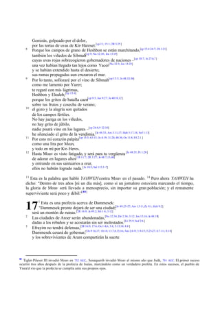 Gemirás, golpeado por el dolor,
          por las tortas de uvas de Kir-Hareset.[cp 11; 15:1; 2R 3:25]
     8
          Porque los campos de grano de Heshbon se están marchitando,[cp 15:4 24:7; 2S 1:21]
          también los viñedos de Sibmah[cp 9; Nu 32:38; Jos 13:19]
          cuyas uvas rojas sobrecogieron gobernadores de naciones –[cp 10:7; Je 27:6,7]
          una vez habían llegado tan lejos como Yacer[Nu 32:3; Jos 13:25]
          y se habían extendido hasta el desierto;
          sus ramas propagadas aun cruzaron el mar.
     9
          Por lo tanto, sollozaré por el vino de Sibmah[cp 15:5; Je 48:32-34]
          como me lamento por Yazer;
          te regaré con mis lágrimas,
          Heshbon y Elealeh; [cp 15:4]
          porque los gritos de batalla caen[cp 9:3; Jue 9:27; Je 40:10,12]
          sobre tus frutos y cosecha de verano;
     10
          el gozo y la alegría son quitados
          de los campos fértiles.
          No hay juerga en los viñedos,
          no hay grito de júbilo,
          nadie pisará vino en los lagares –[cp 24:8,9 32:10]
          he silenciado el grito de la vendimia.[Je 48:33; Am 5:11,17; Hab 3:17,18; Sof 1:13]
     11
          Por esto mi corazón palpita[cp 15:5; 63:15; Je 4:19; 31:20; 48:36; Os 11:8; Fil 2:1 ]
          como una lira por Moav,
          y todo en mí por Kir-Heres.
     12
          Hasta Moav es visto fatigado, y será para tu vergüenza [Je 48:35; Pr 1:28]
          de adorar en lugares altos[1R 11:7; 2R 3:27; Je 48:7,13,46]
          y entrando en sus santuarios a orar,
          ellos no habrán logrado nada. [Je 10:5; Sal 115:3 -7]
     13
        Esta es la palabra que habló YAHWEH contra Moav en el pasado. 14 Pero ahora YAHWEH ha
     dicho: "Dentro de tres años [ni un día más], como si un jornalero estuviera marcando el tiempo,
     la gloria de Moav será llevada a menosprecio, sin importar su gran población; y el remanente
     superviviente será poco y débil."[ 80]
              1

     17         Esta es una profecía acerca de Dammesek:
              "Dammesek pronto dejará de ser una ciudad;[Je 49:23-27; Am 1:3-5; Zc 9:1; Hch 9:2]
          será un montón de ruinas.[2R 16:9; Je 49:2; Mi 1:6; 3:12]
     2
          Las ciudades de Aroer serán abandonadas,[Nu 32:34; De 2:36; 3:12; Jos 13:16; Je 48:19]
          dadas a los rebaños y se acostarán sin ser molestados.[Ez 25:5; Sof 2:6 ]
     3
          Efrayim no tendrá defensas,[2R 16:9; 17:6; Os 1:4,6; 3:4; 5:13,14; 8:8 ]
          Dammesek cesará de gobernar,[Os 9:16,17; 10:14; 13:7,8,15,16; Am 2:6-9; 3:9-15; 5:25-27; 6:7 -11; 8:14]
          y los sobrevivientes de Aram compartirán la suerte



80
  Tiglat-Pileser III invadió Moav en 732 AEC., Senaquerib invadió Moav el mismo año que Judá, 701 AEC. El primer suceso
ocurrió tres años después de la profecía de Isaías, marcándolo como un verdadero profeta. En estos sucesos, el pueblo de
Yisra'el vio que la profecía se cumplía ante sus propios ojos.
 