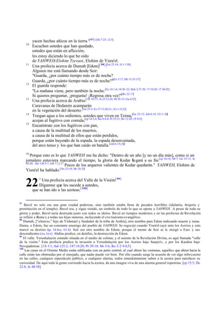 yacen hechas añicos en la tierra."[ 97] [De 7:25; 12:3]
     10
          Escuchen ustedes que han quedado,
          ustedes que están en aflicción;
          les estoy diciendo lo que he oído
          de YAHWEH-Elohim Tzevaot, Elohim de Yisra'el.
     11
          Una profecía acerca de Dumah [Edom] [ 98]:[Ge 25:14; 1Cr 1:30]
          Alguien me está llamando desde Seir:
          "Guarda, ¿por cuánto tiempo más es de noche?
          Guarda, ¿por cuánto tiempo más es de noche?"[Ez 3:17; Mt 13:35-37]
     12
          El guarda responde:
          "La mañana viene, pero también la noche.[Ez 14:1-6; 18:30-32; Hch 2:37,38; 17:19,20; 17:30-32]
          Si quieres preguntar, ¡pregunta! ¡Regresa otra vez!"[Re 22:17]
     13
          Una profecía acerca de Arabia:[1R 10:15; Je 25:23,24; 49:28-33; Ga 4:25]
          Caravanas de Dedanim acamparán
          en la vegetación del desierto. [Ge 25:3; Ez 27:15,20,21; 1Cr 1:9,32]
     14
          Traigan agua a los sedientos, ustedes que viven en Teima,[Ge 25:15; Job 6:19; 1Cr 1:30]
          acojan al fugitivo con comida;[cp 16:3,4; Jue 8:4-8; Pr 25:21; Ro 12:20; 1P 4:9]
     15
          Encuéntrate con los fugitivos con pan,
          a causa de la multitud de los muertos,
          a causa de la multitud de ellos que están perdidos,
          porque están huyendo de la espada, la espada desenvainada,
          del arco tenso y los que han caído en batalla.[Job 6:19,20]
     16
        Porque esto es lo que YAHWEH me ha dicho: "Dentro de un año [y no un día más], como si un
     jornalero estuviera marcando el tiempo, la gloria de Kedar l egará a su fin.[cp 16:14; 60:7; Ge 25:13; Je
     49:28; Sal 120:5-7; Job 7:1] 17
                                     Pocos de los arqueros valientes de Kedar quedarán." YAHWEH, Elohim de
                                 [Nu 23:19; Mt 24:35]
     Yisra'el ha hablado.
              1
               Una profecía acerca del Valle de la Visión:[ 99]
     22       Díganme que les sucede a ustedes,
          que se han ido a las azoteas.[ 100]


97
    Bavel no solo era una gran ciudad poderosa, sino también estaba llena de pecados horribles (idolatría, brujería y
prostitución en el templo). Bavel era, y sigue siendo, un símbolo de todo lo que se opone a YAHWEH . A pesar de toda su
gloria y poder, Bavel sería destruida junto con todos su ídolos. Bavel en tiempos modernos y en las profecías de Revelación
se refiere a Roma y a todas sus hijas rameras, incluyendo el cris tianismo evangélico.
98
   Dumah, ["silencio," hijo de Yishmael y fundador de la tribu de Arabia], otro nombre para Edom indicando muerte y ruina.
Duma, o Edom, fue un constante enemigo del pueblo de YAHWEH. Se regocijó cuando Yisra'el cayó ante los Asirios y esto
marcó su destino (cp 34.8ss; 63.4). Seir era otro nombre de Edom, porque el monte de Seir se le otorgó a Esav y sus
descendientes (Jos 24.4 ). Abdías predice, en detalles, la destrucción de Edom.
99
   El valle. Yerushalayim estando situada en el medio de colinas, y el asiento de la Revelación Divina, es aquí llamada "valle
de la visión." Esta profecía predice la invasión a Yerushalayim por los Asirios bajo Sanjeriv, y por los Kasdim bajo
Nevujadretzar. [1S 3:1; Sal 125:2; 147:19,20; Pr 29:18; Mi 3:6; Ro 3:2 9:4,5]
100
    Las casas en el Oriente Medio están edificadas con un patio central, al cual abren las ventanas, aquellas que abren hacia la
calle están tan obstruidas por el enrejado, que nadie puede ver bien. Por ello cuando surge la ocasión de ver algo infrecuente
en las calles, cualquier espectáculo público, o cualquier alarma, todos inmediatamente suben a la azotea para satisfacer su
curiosidad. De aquí toda la gente corriendo hacia la azotea, da una imagen viva de una alarma general repentina. [cp 15:3; De
22:8; Je 48:38]
 