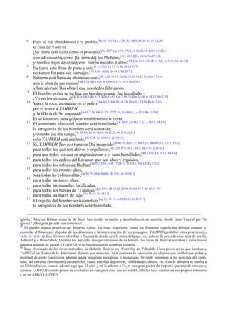 6
         Pues tú has abandonado a tu pueblo,[De 31:16,17; La 5:20; 2Cr 15:2; 24:20; Ro 11:1,2,20]
         la casa de Yisra'el.
         ¡Su tierra está llena como al principio,[Nu 23:7 ][cp 8:19; 47:12,13; Ex 22:18; Le 19:31; 20:6 ]
         con adivinación, como [la tierra de] los Plishtim; [1Cr 10:13][Ex 34:16; Nu 25:1,2]
         y muchos hijos de extranjeros fueron nacidos a ellos![13][De 21:11-13; 1R 11:1,2; Je 10:2; Sal 106:35]
    7
         Su tierra está llena de plata y oro;[Je 5:27,28; Ya 5:1 -3; Re 18:3,11-17]
         no tienen fin para sus carruajes.[1R 4:26; 10:26; Os 14:3; Sal 20:7 ]
    8
         Su tierra está llena de abominaciones;[Je 2:28; 11:13; Ez 16:23-25; Os 12:11; Hch 17:16]
         aun la obra de sus manos,[De 4:28; Sal 115:4 -8; Os 8:6; 13:2; 14:3; Re 9:20 ]
         y han adorado [las obras] que sus dedos fabricaron.
     9
         El hombre pobre se inclina, un hombre grande fue humillado –
         ¡Yo no los perdonaré![14] [Je 5:4,5; Ro 3:23; Re 6:15-17; Col 2:18,23] [Jos 24:19; Je 18:23; Mr 3:29]
    10
         Ven a la roca, escóndete en el polvo [Jue 6:1,2; Job 30:5,6; Os 10:8; Lu 23:30; Re 6:15,16]
         por el temor a YAHWEH
         y la Gloria de Su majestad,[Je 10:7,10; Job 31:23; 37:22-24; Sal 90:11; Lu 12:5; Re 15:3,4]
         El se levantará para golpear terriblemente la tierra.
    11
         El semblante altivo del hombre será humillado;[Je 50:31,32; Mal 4:1; Lu 18:14; 1P 5:5]
         la arrogancia de los hombres será sometida;
         y cuando ese día venga,[Je 30:7,8; Ez 38:14,19; 39:11,22; Os 2:16,18,21]
         sólo YAHWEH será exaltado. [Je 9:24; 1C 1:29-31; 2C 10:17]
    12
         Sí, YAHWEH-Tzevaot tiene un Día reservado [Je 46:10; Ez 13:5; Am 5:18; Mal 4:5; 1C 5:5; 1Ts 5:2]
         para todos los que son altivos y orgullosos,[cp 23:9; Pr 6:16,17; 16:5; Da 4:37; 5:20-24]
         para que todos los que se engrandezcan a sí sean humillados,[Mt 23:12; Lu 14:11; Ya 4:6]
    13
         para todos los cedros del Levanon que son altos y erguidos,
         para todos los robles de Bashan;[cp 10:33,34; 14:8; 37:24; Ez 31:3-12; Am 2:5; Zc 11:1,2]
    14
         para todos los montes altos,
         para todas las colinas altas;[cp 30:25; 40:4; Sal 68:16; 110:5,6; 2C 10:5]
    15
         para todas las torres altas,
         para todas las murallas fortificadas,
    16
         para todos los barcos de "Tarshish,"[cp 23:1; 1R 10:22; 22:48,49; Sal 47:7; Re 18:17-19]
         para todas las naves de lujo.[Nu 33:52; Re 18:11]
    17
         El orgullo del hombre será sometido,[cp 11; 13:11; Je48:29,30; Ez 28:2-7]
         la arrogancia de los hombres será humillada,


iglesia." Muchas Biblias como la de Scott han tenido la osadía y desobediencia de cambiar donde dice Yisra'el por "la
iglesia." ¡Qué gran pecado han cometido!
13
   El pueblo seguía prácticas del Imperio Asirio. La frase «agoreros, como los filisteos» significaba afirmar conocer y
controlar el futuro por el poder de los demonios o la interpretación de los presagios. YAHWEH prohibió estas prácticas (Le
19.26; De 18.10-14 ). Los filisteos adoraban a Dagon (de donde sale la mitra del papa, una cabeza de pescado si se mira de perfil),
Ashtoret y a Baal-Zebub. Durante los períodos más pecaminosos de su historia, los hijos de Yisra'el adoraron a estos dioses
paganos además de adorar a YAHWEH, e incluso les dieron nombres Hebreos.
14
   Bajo el reinado de los reyes malvados, la idolatría floreció en Yisra'el y en Yahudáh. Unos pocos reyes que amaban a
YAHWEH en Yahudáh la detuvieron durante sus reinados. Aún continúa la adoración de objetos que simbolizan poder y
multitud de gente (católicos), además adora imágenes esculpidas o moldeadas. Se rinde homenaje a los ejércitos del cielo,
luna, sol estrellas (horóscopo), automóviles, casas, estrellas deportivas, celebridades, dinero, etc. Con la idolatría se insulta a
un Elohim Celoso cuando adoran algo que El creó y no lo adoran a El; es una gran piedra de tropiezo que impide conocer y
servir a YAHWEH cuando ponen su confianza en cualquier cosa que no sea El; ello los hace confiar en sus propios esfuerzos
y no en ABBA YAHWEH
 