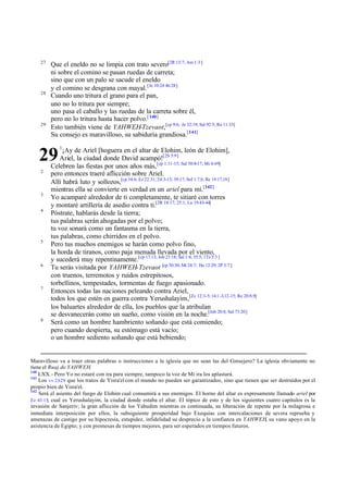 27
         Que el eneldo no se limpia con trato severo[2R 13:7; Am 1:3 ]
         ni sobre el comino se pasan ruedas de carreta;
         sino que con un palo se sacude el eneldo
         y el comino se desgrana con mayal. [Je 10:24 46:28]
    28
         Cuando uno tritura el grano para el pan,
         uno no lo tritura por siempre;
         uno pasa el caballo y las ruedas de la carreta sobre él,
         pero no lo tritura hasta hacer polvo.[ 140]
    29
         Esto también viene de YAHWEH-Tzevaot,[cp 9:6; Je 32:19; Sal 92:5; Ro 11:33]
         Su consejo es maravilloso, su sabiduría grandiosa.[141]
            1

   29         ¡Ay de Ariel [hoguera en el altar de Elohim, león de Elohim],
             Ariel, la ciudad donde David acampó![2S 5:9]
         Celebren las fiestas por unos años más, [cp 1:11-15; Sal 50:8-17; Mi 6:69]
    2
         pero entonces traeré aflicción sobre Ariel.
         Allí habrá luto y sollozos,[cp 34:6; Ez 22:31; 24:3-13; 39:17; Sof 1:7,8; Re 19:17,18]
         mientras ella se convierte en verdad en un ariel para mí.[142]
    3
         Yo acamparé alrededor de ti completamente, te sitiaré con torres
         y montaré artillería de asedio contra ti.[2R 18:17; 25:1; Lu 19:43-44]
    4
         Póstrate, hablarás desde la tierra;
         tus palabras serán ahogadas por el polvo;
         tu voz sonará como un fantasma en la tierra,
         tus palabras, como chirridos en el polvo.
    5
         Pero tus muchos enemigos se harán como polvo fino,
         la horda de tiranos, como paja menuda llevada por el viento,
         y sucederá muy repentinamente.[cp 17:13; Job 21:18; Sal 1:4; 35:5; 1Ts 5:3 ]
    6
         Tu serás visitada por YAHWEH-Tzevaot [cp 30:30; Mt 24:7; He 12:29; 2P 3:7 ]
         con truenos, terremotos y ruidos estrepitosos,
         torbellinos, tempestades, tormentas de fuego apasionado.
    7
         Entonces todas las naciones peleando contra Ariel,
         todos los que estén en guerra contra Yerushalayim,[Zc 12:3-5; 14:1 -3,12-15; Re 20:8,9]
         los baluartes alrededor de ella, los pueblos que la atribulan
         se desvanecerán como un sueño, como visión en la noche.[Job 20:8; Sal 73:20]
    8
         Será como un hombre hambriento soñando que está comiendo;
         pero cuando despierta, su estómago está vacío;
         o un hombre sediento soñando que está bebiendo;


Maravilloso va a traer otras palabras o instrucciones a la iglesia que no sean las del Consejero? La iglesia obviamente no
tiene el Ruaj de YAHWEH.
140
    LXX.- Pero Yo no estaré con ira para siempre, tampoco la voz de Mi ira los aplastará.
141
    Los vv 23-29 que los tratos de Yisra'el con el mundo no pueden ser garantizados, sino que tienen que ser destruidos por el
propio bien de Yisra'el.
142
    Será el asiento del fuego de Elohim cual consumirá a sus enemigos. El horno del altar es expresamente llamado ariel por
Ez 43:15; cual es Yerushalayim, la ciudad donde estaba el altar. El tópico de esto y de los siguientes cuatro capítulos es la
invasión de Sanjeriv; la gran aflicción de los Yahudim mientras es continuada, su liberación de repente por la milagrosa e
inmediata interposición por ellos, la subsiguiente prosperidad bajo Exequias con intercalaciones de severa reprueba y
amenazas de castigo por su hipocresía, estupidez, infidelidad su desprecio a la confianza en YAHWEH, su vano apoyo en la
asistencia de Egipto; y con promesas de tiempos mejores, para ser esperados en tiempos futuros.
 