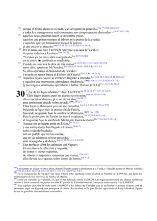 20
            porque el tirano ahora no es nada, y el arrogante ha perecido,[Da 7:7,19-25; Hab 1:6,7]
            y todos lo s transgresores maliciosamente son completamente destruidos –[Lu 6:7; Re 12:10]
       21
            aquellos cuyas palabras hacen a un hombre pecar,
            aquellos que ponen trampas al árbitro en la puerta de la ciudad,
            y aquellos que sin fundamento niegan la justicia
            al que está en el derecho.[Mal 3:5; Mt 22:15; 26:15; Hch 3:14; Ya 5:6 ]
       22
            Por lo tanto, as í dice YAHWEH referente a la casa de Ya'akov,
            de quien redimió a Avraham:[Jos 24:2¨5]
            "Ya'akov ya no más estará avergonzado,[cp 45:17; Jl 2:26]
            ya su rostro no cambiará su semblante.
       23
            Cuando su zera vea la obra de mis manos[cp 19:25; 43:21; 45:11; 60:21; Ef 2:10]
            entre ellos, apartarán Mi Nombre. [cp 5:16; 8:13; Le 10:3; Mt 6:9; Re 11:15-17]
            Sí, ellos apartarán al HaKadosh de Ya'akov
            y estarán en temor frente al Elo him de Yisra'el. [Os 3:5; Re 15:4; 19:5 ]
       24
            Aquellos cuyos ruajim se extravíen llegarán a entender,[cp 10,11; 28:7; Zc 12:10; Mt 21:28-32]
            y aquellos que murmuran, aprenderán obediencia,[145] [ Hch 2:37; 6:7; 9:19,20; 1C 6:11]
            [y las lenguas tartamudas aprenderán a hablar Shalom. (LXX)][1T 1:13-15; Re 20:2,3]
              1"
                 ¡Ay de los hijos rebeldes!," dice YAHWEH.[cp 63:10; De 9:7; 1S 15:22; Je 5:23]
  30           "Ellos hacen planes, pero los planes no son míos;[cp 8:19; 1Cr 10:13,14]
            ellos concretan alianzas, pero no de mi Ruaj,[cp 28:15]
            para amontonar pecado sobre pecado.[146] [Ro 2:5 ]
       2
            Ellos bajan a Mitzrayim pero no me consultan, [cp 31:1-3; 36:6; 2R 17:4; Je 37:5 ]
            buscando refugio bajo la protección de Faraón,
            buscando resguardo bajo la sombra de Mitzrayim. [147] [Sal 118:8 ]
       3
            Pero la protección de Faraón les traerá vergüenza,[cp 5-7; 20:5; Je 37:5 -10]
            el resguardo bajo la sombra de Mitzrayim traerá deshonra.[Je 17:5,6; Ro 5:5; 10:11]
       4
            Aunque sus príncipes están en Tzoan, [Nu 13:22]
            y sus embajadores han llegado a Hannes,[Je 43:7]
       5
            todos están defraudados
            con un pueblo que no los socorre,
            que no da asistencia ni trae provecho,
            sólo desengaño y deshonra."[cp 16; 20:5,6; 31:1-3; Je 2:36]
       6
            Una profecía sobre los animales del Neguev:
            En una tierra de aflicción y angustia,
            de leonas y leones rugientes,
            de víboras y serpientes venenosas que vuelan, [Nu 2:16;]
            ellos llevan sus riquezas sobre lomos de burros,[De 8:15]

144
      Este tiempo es el que vivimos ahora, donde Efrayim acepta la obediencia a la Toráh, y Yahudáh acepta al Mesías Yahshúa
cp 57:15; 66:2; Sof 3:12-18; Sal 9:18; 12:5; Mt 5:3; 11:5; 1Co 1:26-29; Ya 1:9; 2:5
145
    En la restauración de Ya'akov (las doce tribus), ellos apartarán como Kadosh el Nombre de YAHWEH, aun hasta los
murmuradores El los volverá a la Toráh y al Mesías.
146
    Estos son el pueblo de Yahudáh, los que se han rebelado contra YAHWEH. Las negociaciones para una alianza estaba n en
camino e Isaías condenó sus planes torcidos. El pueblo de Yahudáh buscó el consejo de todos menos el de YAHWEH.
147
    Este capítulo describe la lucha entre YAHWEH y los líderes de Yahudáh que se inclinaban a acordar alianzas con el
extranjero (aquí con Egipto) para protegerse de Asiria. Rechazaban así la guía Divina, agraviando al Ruaj HaKodesh. Egipto
no era un guardián, sino solamente una sombra.
 