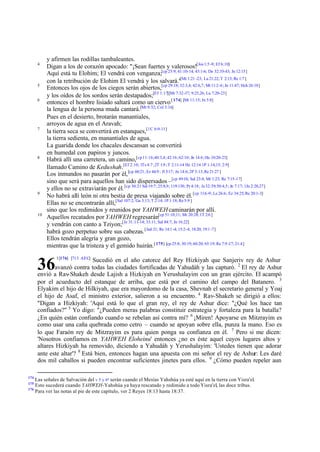 y afirmen las rodillas tambaleantes.
      4
           Digan a los de corazón apocado: "¡Sean fuertes y valerosos![Jos 1:5 -9; Ef 6:10]
           Aquí está tu Elohim; El vendrá con venganza;[cp 25:9; 41:10-14; 43:1-6; De 32:35-43; Jn 12:15]
           con la retribución de Elohim El vendrá y los salvará." 1:21 -23; Lu 21:22; T 2:13; Re 1:7 ]
                                                                              [Mt
      5                                                            [cp 29:18; 32:3,4; 42:6,7; Mt 11:2-6; Jn 11:47; Hch 26:18]
           Entonces los ojos de los ciegos serán abiertos,
           y los oídos de los sordos serán destapados;[Ef 1:17][Mr 7:32-37; 9:25,26; Lu 7:20-23]
      6
           entonces el hombre lisiado saltará como un ciervo [ 174] [Mt 11:15; Jn 5:8]
           la lengua de la persona muda cantará.[Mt 9:32; Col 3:16]
           Pues en el desierto, brotarán manantiales,
           arroyos de agua en el Aravah;
      7
           la tierra seca se convertirá en estanques,[1C 6:9-11]
           la tierra sedienta, en manantiales de agua.
           La guarida donde los chacales descansan se convertirá
           en humedal con papiros y juncos.
      8
           Habrá allí una carretera, un camino,[cp 11:16;40:3,4; 42:16; 62:10; Jn 14:6 ; He 10:20-23]
           llamado Camino de Kedushah.[Ef 2:10; 1Ts 4:7 ; 2T 1:9 ; T 2:11-14 He 12:14 1P 1:14,15; 2:9]
           Los inmundos no pasarán por él, [cp 60:21; Ez 44:9 ; Jl 3:17; Jn 14:6; 2P 3:13; Re 21:27 ]
           sino que será para aquellos han sido dispersados –[cp 49:10; Sal 23:4; Mt 1:23; Re 7:15-17]
           y ellos no se extraviarán por él. [cp 30:21 Sal 19:7; 25:8,9; 119:130; Pr 4:18; Je 32:39; 50:4,5; Jn 7:17; 1Jn 2:20,27]
      9
           No habrá allí león ni otra bestia de presa viajando sobre él. [cp 11:6 -9; Le 26:6; Ez 34:25; Re 20:1-3]
           Ellas no se encontrarán allí,[Sal 107:2; Ga 3:13; T 2:14; 1P 1:18; Re 5:9 ]
           sino que los redimidos y reunidos por YAHWEH caminarán por allí.
      10
           Aquellos recatados por YAHWEH regresarán[cp 51:10,11; Mt 20:28; 1T 2:6 ]
           y vendrán con canto a Tziyon;[Je 31:11-14; 33:11; Sal 84:7; Jn 16:22]
           habrá gozo perpetuo sobre sus cabezas. [Jud 21; Re 14:1 -4; 15:2-4; 18:20; 19:1 -7]
           Ellos tendrán alegría y gran gozo,
           mientras que la tristeza y el gemido huirán.[ 175] [cp 25:8; 30:19; 60:20; 65:19; Re 7:9 -17; 21:4]
                1[176] [713 AEC]

      36                      Sucedió en el año catorce del Rey Hizkiyah que Sanjeriv rey de Ashur
              avanzó contra todas las ciudades fortificadas de Yahudáh y las capturó. 2 El rey de Ashur
      envió a Rav-Shakeh desde Lajish a Hizkiyah en Yerushalayim con un gran ejército. El acampó
      por el acueducto del estanque de arriba, que está por el camino del campo del Batanero. 3
      Elyakim el hijo de Hilkiyah, que era mayordomo de la casa, Shevnah el secretario general y Yoaj
      el hijo de Asaf, el ministro exterior, salieron a su encuentro. 4 Rav-Shakeh se dirigió a ellos:
      "Digan a Hizkiyah: 'Aquí está lo que el gran rey, el rey de Ashur dice: "¿Qué los hace tan
      confiados?" 5 Yo digo: "¿Pueden meras palabras constituir estrategia y fortaleza para la batalla?
      ¿En quién están confiando cuand o se rebelan así contra mí? 6 ¡Miren! Apoyarse en Mitzrayim es
      como usar una caña quebrada como cetro – cuando se apoyan sobre ella, punza la mano. Eso es
      lo que Faraón rey de Mitzrayim es para quien ponga su confianza en él. 7 Pero si me dicen:
      'Nosotros confiamos en YAHWEH Eloheinu' entonces ¿no es éste aquel cuyos lugares altos y
      altares Hizkiyah ha removido, diciendo a Yahudáh y Yerushalayim: 'Ustedes tienen que adorar
      ante este altar'? 8 Está bien, entonces hagan una apuesta con mi señor el rey de Ashur: Les daré
      dos mil caballos si pueden encontrar suficientes jinetes para ellos. 9 ¿Cómo pueden repeler aun

174
    Las señales de Salvación del v 5 y 6ª serán cuando el Mesías Yahshúa ya esté aquí en la tierra con Yisra'el.
175
    Esto sucederá cuando YAHWEH-Yahshúa ya haya rescatado y redimido a todo Yisra'el, las doce tribus.
176
    Para ver las notas al pie de este capítulo, ver 2 Reyes 18:13 hasta 18:37.
 