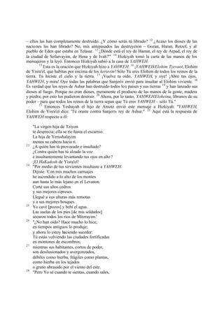 – ellos las han completamente destruido. ¿Y cómo serás tú librado? 12 ¿Acaso los dioses de las
nacio nes las han librado? No, mis antepasados las destruyeron – Gozan, Haran, Retzef, y al
pueblo de Eden que estaba en Telasar. 13 ¿Dónde está el rey de Hamat, el rey de Arpad, el rey de
la ciudad de Sefarvayim, de Hena y de Ivah?'" 14 Hizkiyah tomó la carta de las manos de los
mensajeros y la leyó. Entonces Hizkiyah subió a la casa de YAHWEH.
        15
           Esta es la oración que Hizkiyah hizo a YAHWEH: 16 ¡YAHWEH-Elohim Tzevaot, Elohim
de Yisra'el, que habitas por encima de los keruvim! Sólo Tú eres Elohim de todos los reinos de la
tierra. Tú hiciste el cielo y la tierra. 17 ¡Vuelve tu oído, YAHWEH, y oye! ¡Abre tus ojos,
YAHWEH, y mira! Oye todas las palabras que Sanjeriv envió para insultar al Elohim viviente. 18
Es verdad que los reyes de Ashur han destruido todos lo s países y sus tierras 19 y han lanzado sus
dioses al fuego. Porque no eran dioses, meramente el producto de las manos de la gente, madera
y piedra; por esto los pudieron destruir. 20 Ahora, por lo tanto, YAHWEH Eloheinu, líbranos de su
poder – para que todos los reinos de la tierra sepan que Tú eres YAHWEH – sólo Tú."
        21
            Entonces Yeshayah el hijo de Amotz envió este mensaje a Hizkiyah: "YAHWEH,
Elohim de Yisra'el dice: 'Tú oraste contra Sanjeriv rey de Ashur." 22 Aquí está la respuesta de
YAHWEH respecto a él:

     "La virgen hija de Tziyon
     te desprecia; ella se ríe hasta el escarnio.
     La hija de Yerushalayim
     menea su cabeza hacia ti.
23
     ¿A quién has tú provocado e insultado?
     ¿Contra quién has tú alzado la voz
     e insultantemente levantando tus ojos en alto ?
     ¡El HaKadosh de Yisra'el!
24
     "Por medio de tus sirvientes insultaste a YAHWEH.
     Dijiste: 'Con mis muchos carruajes
     he ascendido a lo alto de los montes
     aun hasta lo más lejano en el Levanon.
     Corté sus altos cedros
     y sus mejores cipreses.
     Llegué a sus alturas más remotas
     y a sus mejores bosques.
25
     Yo cavé [pozos] y bebí el agua.
     Las suelas de los pies [de mis soldados]
     secaron todos los ríos de Mitzrayim.'
26
     "¿No han oído? Hace mucho lo hice;
     en tiempos antiguos lo produje;
     y ahora lo estoy haciendo suceder:
     Tú estás volviendo las ciudades fortificadas
     en montones de escombros;
27
     mientras sus habitantes, cortos de poder,
     son desilusionados y avergonzados,
     débiles como hierba, frágiles como plantas,
     como hierba en los tejados
     o grano abrasado por el viento del este.
28
     "Pero Yo sé cuando te sientas, cuando sales,
 
