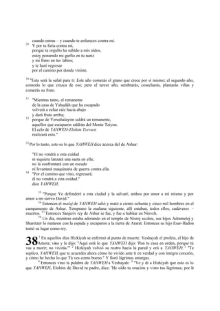 cuando entras – y cuando te enfureces contra mí.
29
      Y por tu furia contra mí,
      porque tu orgullo ha subido a mis oídos,
      estoy poniendo mi garfio en tu nariz
      y mi freno en tus labios;
      y te haré regresar
      por el camino por donde viniste.
30
  "Esta será la señal para ti: Este año comerás el grano que crece por sí mismo; el segundo año,
comerás lo que crezca de eso; pero el tercer año, sembrarás, cosecharás, plantarás viñas y
comerás su fruto.
31
      "Mientras tanto, el remanente
      de la casa de Yahudáh que ha escapado
      volverá a echar raíz hacia abajo
      y dará fruto arriba;
32
      porque de Yerushalayim saldrá un remanente,
      aquellos que escaparon saldrán del Monte Tziyon.
      El celo de YAHWEH-Elohim Tzevaot
      realizará esto."
33
     Por lo tanto, esto es lo que YAHWEH dice acerca del de Ashur:

      "El no vendrá a esta cuidad
      ni siquiera lanzará una saeta en ella;
      no la confrontará con un escudo
      ni levantará maquinaria de guerra contra ella.
34
      "Por el camino que vino, regresará;
      él no vendrá a esta cuidad."
      dice YAHWEH.
         35
          "Porque Yo defenderé a esta ciudad y la salvaré, ambos por amor a mí mismo y por
amor a mi siervo David."
       36
          Entonces el malaj de YAHWEH salió y mató a ciento ochenta y cinco mil hombres en el
campamento de Ashur. Temprano la mañana siguiente, allí estaban, todos ellos, cadáveres –
muertos. 37 Entonces Sanjeriv rey de Ashur se fue, y fue a habitar en Ninveh.
       38
          Un día, mientras estaba adorando en el templo de Nisroj su dios, sus hijos Adramelej y
Sharetzer lo mataron con la espada y escaparon a la tierra de Ararat. Entonces su hijo Esar-Hadon
tomó su lugar como rey.
          1
         En aquellos días Hizkiyah se enfermó al punto de muerte. Yeshayah el profeta, el hijo de
38     Amotz, vino y le dijo: "Aquí está lo que YAHWEH dijo: 'Pon tu casa en orden, porque tú
vas a morir; no vivirás.'" 2 Hizkiyah volvió su rostro hacia la pared y oró a YAHWEH: 3 "Te
suplico, YAHWEH, que te acuerdes ahora cómo he vivido ante ti en verdad y con íntegro corazón,
y cómo he hecho lo que Tú ves como bueno." Y lloró lágrimas amargas.
       4
         Entonces vino la palabra de YAHWEH a Yeshayah: 5 "Ve y di a Hizkiyah que esto es lo
que YAHWEH, Elohim de David tu padre, dice: 'He oído tu oración y visto tus lágrimas; por lo
 
