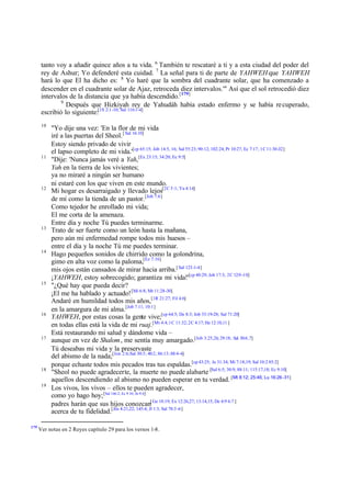 tanto voy a añadir quince años a tu vida. 6 También te rescataré a ti y a esta ciudad del poder del
       rey de Ashur; Yo defenderé esta cuidad. 7 La señal para ti de parte de YAHWEH que YAHWEH
       hará lo que El ha dicho es: 8 Yo haré que la sombra del cuadrante solar, que ha comenzado a
       descender en el cuadrante solar de Ajaz, retroceda diez intervalos.'" Así que el sol retrocedió diez
       intervalos de la distancia que ya había descendido.[179]
               9
                 Después que Hizkiyah rey de Yahudáh había estado enfermo y se había re cuperado,
       escribió lo siguiente:[1S 2:1-10; Sal 116:1-4]
       10
            "Yo dije una vez: 'En la flor de mi vida
            iré a las puertas del Sheol. [ Sal 16:10]
            Estoy siendo privado de vivir
            el lapso completo de mi vida.'[cp 65:15; Job 14:5, 16; Sal 55:23; 90:12; 102:24; Pr 10:27; Ec 7:17; 1C 11:30-32]
       11
            "Dije: 'Nunca jamás veré a Yah,[Ex 23:15; 34:20; Ec 9:5]
            Yah en la tierra de los vivientes;
            ya no miraré a ningún ser humano
            ni estaré con los que viven en este mundo.
       12
            Mi hogar es desarraigado y llevado lejos[2C 5:1; Ya 4:14]
            de mí como la tienda de un pastor. [Job 7:6]
            Como tejedor he enrollado mi vida;
            El me corta de la amenaza.
            Entre día y noche Tú puedes terminarme.
       13
            Trato de ser fuerte como un león hasta la mañana,
            pero aún mi enfermedad rompe todos mis huesos –
            entre el día y la noche Tú me puedes terminar.
       14
            Hago pequeños sonidos de chirrido como la golondrina,
            gimo en alta voz como la paloma,[Ez 7:16]
            mis ojos están cansados de mirar hacia arriba.[ Sal 123-1-4]
            ¡YAHWEH, estoy sobrecogido; garantiza mi vida!'[cp 40:29; Job 17:3; 2C 12:9 -10]
       15
            "¿Qué hay que pueda decir?
            ¡El me ha hablado y actuado! [Mi 6:8; Mt 11:28-30]
            Andaré en humildad todos mis años,[1R 21:27; Fil 4:6]
            en la amargura de mi alma.[Job 7:11; 10:1]
       16
            YAHWEH, por estas cosas la gente vive;[cp 64:5; De 8:3; Job 33:19-28; Sal 71:20]
            en todas ellas está la vida de mi ruaj.[Mt 4:4; 1C 11:32; 2C 4:17; He 12:10,11 ]
            Está restaurando mi salud y dándome vida –
       17
            aunque en vez de Shalom , me sentía muy amargado.[Job 3:25,26; 29:18; Sal 30:6 ,7]
            Tú deseabas mi vida y la preservaste
            del abismo de la nada;[Jon 2:6;Sal 30:3; 40:2; 86:13; 88:4-6]
            porque echaste todos mis pecados tras tus espaldas.[cp 43:25; Je 31:34; Mi 7:18,19; Sal 10:2 85:2]
       18
            "Sheol no puede agradecerte, la muerte no puede alabarte [Sal 6:5; 30:9; 88:11; 115:17,18; Ec 9:10]
            aquellos descendiendo al abismo no pueden esperar en tu verdad. [Mt 8:12; 25:46; Lu 16:26-31]
       19
            Los vivos, los vivos – ellos te pueden agradecer,
            como yo hago hoy; [Sal 146:2; Ec 9:10; Jn 9:4]
            padres harán que sus hijos conozcan[ Ge 18:19; Ex 12:26,27; 13:14,15; De 4:9 6:7 ]
            acerca de tu fidelidad.[Jos 4:21,22; 145:4; Jl 1:3; Sal 78:3 -6]

179
      Ver notas en 2 Reyes capítulo 29 para los versos 1-8.
 