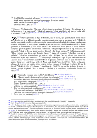 20
            YAHWEH ha prometido salvarme; [ Sal 9:13,14; 27:5,6; 30:11,12; 51:15; 66:13-15; 145:2 ]
            desde ahora haremos que nuestros instrumentos de cuerda suenen
            todos los días de nuestras vidas[Hab 3:19; Sal 150:4]
            en la casa de YAHWEH."[ 180]
       21
          Entonces Yeshayah dijo: "Haz que ellos traigan un emplasto de higos y lo apliquen a la
       inflamación, y él se recuperará." 22 Hizkiyah preguntó: "¿Qué señal habrá allí que yo podré subir
       a la casa de YAHWEH?"[2R 20:7; Mr 7:33; Jn 9:6 ] [Sal 42:1,2; 84:1,2,10-12; 118:18,19; 122:1 ; Jn 5:14]
                1[181]
                     Merodaj-Baladan el hijo de Baladan, rey de Bavel, oyó que Hizkiyah había estado
       39      enfermo y se h abía recuperado, entonces mandó una carta y un regalo a él. 2 Hizkiyah
       estaba complacido con los regalos y mostró a los mensajeros todo el edificio donde guardaba sus
       tesoros, incluyendo la plata, el oro, especias y preciosos aceites; también todo el edificio donde
       guardaba el armamento; y todo en su tesoro – no hubo nada en su palacio o en su dominio
       completo que Hizkiyah no les mostrara. 3 Entonces Yeshayah el profeta vino al rey Hizkiyah, y le
       preguntó: "¿Qué es lo que estos hombres dijeron? ¿De dónde vinieron?" Hizkiyah respondió:
       "Ellos vinieron a mí de un país distante, Bavel." 4 Yeshayah preguntó: "¿Qué han visto en tu
       palacio?" "Ellos han visto todo en mi palacio," dijo Hizkiyah. "No hay ni una cosa entre mis
       tesoros que no les haya mostrado." 5 Yeshayah dijo a Hizkiyah: "Oye lo que YAHWEH-Elohim
       Tzevaot dice: 6 'El día vendrá cuando todo en tu palacio, junto con todo lo que atesoraron tus
       padres hasta hoy, será llevado a Bavel. Nada será dejado,' dice YAHWEH. 7 Ellos se llevarán
       algunos de tu zera, tus propios hijos; y serán hechos eunucos sirviendo en el palacio del rey de
       Bavel.' 8 Hizkiyah dijo a Yeshayah: "La palabra de YAHWEH que me ha acabado de decir es
       buena"; porque él pensó: "Por lo menos el Shalom y la estabilidad continuarán durante mi
       vida."[ 182]
                1
                  "Consuela, consuela a mi pueblo," dice Elohim.[183] [cp 57:15-19; 94:19, 2C 1:3 ]
      40        2
                 "Hablen, ustedes kohanim al corazón de Yerushalayim, [Ge 34:3; Os 2:14; 2Cr 30:22]
            consuélala porque su tiempo de humillación está cumplido,[Da 9:2; 12:24; Hch1:7; Ga 4:4 ]
            y su iniquidad ha sido pagada,[cp 12:1; 1C 6:9 -11]
            que ha recibido de la mano de YAHWEH
            el doble por todos sus pecados."[Job 42:10:12; Ro 5:20; 1C 2:9; 2C 4:17; 1T 5:17]
       3
            Una voz clama gritando en el desierto: 3:1-3; Mr 1:2 -5; Lu 3:2 -6; Jn 1:23]
                                                      [Mt
                                                     [cp 35:8 57:14; 62:10,11; Mal 3:1; 4:5,6; Lu 1:16,17,76,77]
            "¡ Preparen el camino para YAHWEH!
            ¡Nivelen una carretera en el Aravah para Eloheinu![cp 11:15,16; 43:19; 49:11; Sal 68:4 ]
       4
            Todo valle sea rellenado,[cp 42:11]


180
      2Cr 32:24 -26 nos dice que Hizkiyah era orgulloso, pero él se humilló delante de YAHWEH y fue sanado.
181
     Ver 2 Reyes 20:12-19 para notas al pie de este capítulo.
182
     vv.4–8 Hizkiyah no pudo ver que los Kasdim se convertirían en su siguiente amenaza y ellos, no los Asirios, conquistarían
su ciudad. Cuando Isaías le dijo que Bavel algún día se llevaría todo, fue una profecía sorprendente debido a que Bavel
luchaba por liberarse de Asiria. La exhibición ególatra de Hizkiyah de su riqueza terrenal trajo sus propias consecuencias (2R
25; Da 1.1, 2). Su respuesta ( ) pudo parecer un poco descarada, porque solo expresaba gratitud por la bendición de
                                39.8
YAHWEH de que la paz reinaría durante el curso de su vida y no le importó lo que sucedería después de su muerte.
183
     Cuando el mandato de YAHWEH se repite dos veces es para reafirmarlo, consuelo para las dos casas de Yisra'el. Ahora (vv
3-5 ) Yeshayah hace un cambio dramático en este punto. Los siguientes capítulos hablan de la majestad de YAHWEH, quien
viene a gobernar la tierra y juzgar a todas las personas. Volverá a reunir a Yisra'el y a Judá y los restaurará a Su Gloria. En
vez de advertir a la gente del juicio inminente, Yeshayah ahora los consuela.
 