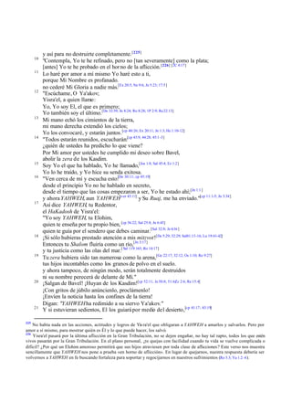y así para no destruirte completamente. [225]
      10
           "Contempla, Yo te he refinado, pero no [tan severamente] como la plata;
           [antes] Yo te he probado en el hor no de la aflicción. [226] [2C 4:17]
      11
           Lo haré por amor a mí mismo Yo haré esto a ti,
           porque Mi Nombre es profanado.
           no cederé Mi Gloria a nadie más.[Ex 20:5; Ne 9:6; Jn 5:23; 17:5]
      12
           "Escúchame, O Ya'akov;
           Yisra'el, a quien llamo:
           Yo, Yo soy El, el que es primero;
           Yo también soy el último.[De 32:39; Jn 8:24; Ro 8:28; 1P 2:9; Re 22:13]
      13
           Mi mano echó los cimientos de la tierra,
           mi mano derecha extendió los cielos;
           Yo los convocaré, y estarán juntos.[cp 40:26; Ex 20:11; Jn 1:3; He 1:10-12]
      14
           "Todos estarán reunidos, escucharán:[cp 43:9; 44:28; 45:1 -3]
           ¿quién de ustedes ha predicho lo que viene?
           Por Mi amor por ustedes he cumplido mi deseo sobre Bavel,
           abolir la zera de los Kasdim.
      15
           Soy Yo el que ha hablado, Yo he llamado,[Jos 1:8; Sal 45:4; Ez 1:2]
           Yo lo he traído, y Yo hice su senda exitosa.
      16
           "Ven cerca de mí y escucha esto:[De 30:11; cp 45:19]
           desde el principio Yo no he hablado en secreto,
           desde el tiempo que las cosas empezaron a ser, Yo he estado ahí;[Jn 1:1 ]
           y ahora YAHWEH, aun YAHWEH[ver 43:11] y Su Ruaj, me ha enviado."[cp 11:1-5; Jn 3:34]
      17
           Así dice YAHWEH, tu Redentor,
           el HaKadosh de Yisra'el:
           "Yo soy YAHWEH, tu Elohim,
           quien te enseña por tu propio bien, [cp 36:22; Sal 25:8; Jn 6:45]
           quien te guía por el sendero que debes caminar.[Sal 32:8; Je 6:16 ]
      18
           ¡Si sólo hubieras prestado atención a mis mitzvot![De 5:29; 32:29; Sal81:13-16; Lu 19:41-42]
           Entonces tu Shalom fluiría como un río,[Jn 3:17]
           y tu justicia como las olas del mar.[ Sal 119:165; Ro 14:17]
      19
           Tu zera hubiera sido tan numerosa como la arena,[Ge 22:17; 32:12; Os 1:10; Ro 9:27]
           tus hijos incontables como los granos de polvo en el suelo.
           y ahora tampoco, de ningún modo, serán totalmente destruidos
           ni su nombre perecerá de delante de Mí."
      20
           ¡Salgan de Bavel! ¡Huyan de los Kasdim![cp 52:11; Je 50:8; 51:6;Zc 2:6; Re 15:4]
           ¡Con gritos de júbilo anúncienlo, proclámenlo!
           ¡Envíen la noticia hasta los confines de la tierra!
           Digan: "YAHWEH ha redimido a su siervo Ya'akov."
      21
           Y si estuvieran sedientos, El los guiará por medio del desierto,[cp 41:17; 43:19]

225
    No había nada en las acciones, actitudes y logros de Yis ra'el que obligaran a YAHWEH a amarlos y salvarlos. Pero por
amor a sí mismo, para mostrar quién es Él y lo que puede hacer, los salvó.
226
    Yisra'el pasará por la última aflicción en la Gran Tribulación, no se dejen engañar, no hay tal rapto, todos los que estén
vivos pasarán por la Gran Tribulación. En el plano personal, ¿te quejas con facilidad cuando tu vida se vuelve complicada o
difícil? ¿Por qué un Elohim amoroso permitirá que sus hijos atraviesen por toda clase de aflicciones? Este verso nos muestra
sencillamente que YAHWEH nos pone a prueba «en horno de aflicción». En lugar de quejarnos, nuestra respuesta debería ser
volvernos a YAHWEH en fe buscando fortaleza para soportar y regocijarnos en nuestros sufrimientos (Ro 5.3; Ya 1.2–4 ).
 