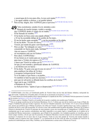 y sacará agua de la roca para ellos, la roca será rajada, [Ex 20:11; De 8:2]
           y las aguas saldrán a chorros, y mi pueblo beberá.
      22
           Pero no hay alegría, dice YAHWEH, para el perverso.[cp 57:20; Mt 12:43; Ro 3:16-17]
               1

      49        Islas escúchenme; ustedes Goyim atiendan a esto:
               Después de mucho tiempo, vendrá a suceder,
           dice YAHWEH, desde el vientre de mi madre;[cp 7:14; Mt 1:23; Jn 10:36; 1P 1:20]
           El ha llamado mi nombre. [227]
      2
           El ha hecho mi boca como una espada afilada,[cp 51:16; Jn 6:63; He 4:12; Re 1:16; 19:11]
           y El me ha escondido debajo de la sombra de Su mano ,
           El me ha hecho saeta escogida,[ 228] y me ha escondido en Su aljaba.
      3
           El me ha dicho: "Tú eres mi siervo,[Jn 5:23; 12:28; 13:31; 17:1 -4; Fil 2:6-11]
           Yisra'el, por medio de quien seré Glorificado."[ 229]
      4
           Pero yo dije: "he trabajado en vano,[Jn 1:11; 7:5; Ro 10:21]
           consumido mi fuerza para nada, futilidad."[cp 53:10 -12; Fil 2:9; He 12:2]
           Aún mi causa es YAHWEH,
           mi recompensa está con mi Elohim.[cp 40:10; 62:11]
      5
           Pero ahora YAHWEH dice –
           El me formó en el vientre para ser su siervo, [Fil 2:6 ]
           para traer a Ya'akov de regreso a El, [Mt 15:24]
           y hacer que Yisra'el se reúna con El, [Ge 49:10; Mt 23:37]
           así que yo seré reunido y glorificado delante de YAHWEH,
           y mi Elohim será mi fuerza –
      6
           El ha dicho: "Es gran cosa que tú seas mi siervo [Ez 34:11-14; Hch 1:6; 3:19-21; 15:26]
           para establecer las tribus de Ya'akov
           y recuperar la dispersión de Yisra'el.
           Yo te he dado a ti por Pacto a un pueblo,
           Yo también te haré luz para las naciones,[cp 42:6 ; 60:3; Lu 2:32; Hch 13:47]
           para que mi salvación se difunda hasta los confines de la tierra."[ 230]
      7
           Aquí está lo que YAHWEH,
           el Redentor de Yisra'el,
           su HaKadosh dice: "aparta al que es despreciado, [cp 53:3; MT 26:67; Jn 15:25]

227
    YAHWEH habla a las islas y al Gentilizado pueblo de Yisra'el. Estas son las islas del Océano Atlántico, incluyendo las
Islas del Caribe. Yahshúa fue el Nombre dado a El antes de su nacimiento en la tierra (Lu 2:21).
228
    La saeta denota las misma palabra eficaz representada por la espada de dos filos. Las Buenas Noticias punzaron el corazón
de los oyentes. [cp 50:4; 61:1 -3; Je 1:18; 15:19,20; Sal 45:5 ]
229
    El siervo aquí es Yahshúa, Yisra'el es el nombre de la nación y también otro nombre para Yahshúa.
230
    Este es un pasaje asomb roso de las Escrituras Mesiánicas. En el v 5 afirma que uno de los motivos por el que el Padre dio
origen a Yahshúa fue para que Ya'akov regresase. No solo los Yahudim solamente, sino Ya'akov. El v 6 seis es mas profundo
aun, puesto que profetiza que el Mesías levantará a las tribus de Yisra'el. Levantar significa hacer que vuelva a aparecer o
restaurar de nuevo a una vida reconocible. El volverá a crear vida restableciendo las partes desoladas: ¡Efrayim! Se le llama a
Efrayim la desolación de Yisra'el. El principio de estos potentes versos nos recuerdan que el Todopoderoso YAHWEH es tan
omnipotente que lo que nosotros consideramos una labor imposible es un asunto ligero e insignificante en el ámbito de la
eternidad del Mesías omnisciente y omnipotente, que el Padre le ha concedido a los verdaderos gentiles no israelitas, que no
tienen sangre israelita, a fin de que sean Su posesión. El Judaísmo Mesiánico necesita romper con los temores del pasado y
reconocer el amanecer de un nuevo día en el que Efrayim, Yosef, la casa más grande de Yisra'el, está siendo reunido a
Yahudáh, como lo expresa muy claro Ezequiel 37. La restauración de las dos casas de todos los exiliados de Yisra'el es la
prueba de la habilidad que tiene el Rey Yahshúa y de Su llamamiento a actuar como el Mesías de Yisra'el.
 