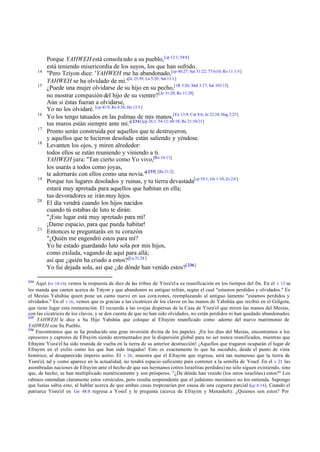 Porque YAHWEH está consola ndo a su pueblo,[cp 12:1; 54:8]
           está teniendo misericordia de los suyos, los que han sufrido.
      14
           "Pero Tziyon dice: 'YAHWEH me ha abandonado,[cp 40:27; Sal 31:22; 77:6-10; Ro 11:1-5]
           YAHWEH se ha olvidado de mí.'[Je 23:39; La 5:20; Sal 13:1 ]
      15
           ¿Puede una mujer olvidarse de su hijo en su pecho,[1R 3:26; Mal 3:17; Sal 103:13]
           no mostrar compasión del hijo de su vientre? [Je 31:20; Ro 11:28]
           Aún si éstas fueran a olvidarse,
           Yo no los olvidaré. [cp 41:9; Ro 8:38; He 13:5 ]
      16
           Yo los tengo tatuados en las palmas de mis manos,[Ex 13:9; Cnt 8:6; Je 22:24; Hag 2:23]
           tus muros están siempre ante mí."[ 234] [cp 26:1; 54:12; 60:18; Re 21:10-21]
      17
           Pronto serán construida por aquellos que te destruyeron,
           y aquellos que te hicieron desolada están saliendo y yéndose.
      18
           Levanten los ojos, y miren alrededor:
           todos ellos se están reuniendo y viniendo a ti.
           YAHWEH jura: "Tan cierto como Yo vivo,[Ro 14:11]
           los usarás a todos como joyas,
           te adornarás con ellos como una novia."[ 235] [Re 21:2]
      19
           Porque tus lugares desolados y ruinas, y tu tierra devastada[cp 54:1; Os 1:10; Zc 2:4 ]
           estará muy apretada para aquellos que habitan en ella;
           tus devoradores se irán muy lejos.
      20
           El día vendrá cuando los hijos nacidos
           cuando tú estabas de luto te dirán:
           "¡Este lugar está muy apretado para mí!
           ¡Dame espacio, para que pueda habitar!
      21
           Entonces te preguntarás en tu corazón:
           "¿Quién me engendró estos para mí?
           Yo he estado guardando luto sola por mis hijos,
           como exilada, vagando de aquí para allá;
           así que ¿quién ha criado a estos?[Lu 21:24 ]
           Yo fui dejada sola, así que ¿de dónde han venido estos?[ 236]

234
    Aquí (vv 14-16) vemos la respuesta de diez de las tribus de Yisra'el a su reunificación en los tiempos del fin. En el v 13 se
les manda que canten acerca de Tziyon y que abandonen su antiguo refrán, según el cual "estamos perdidos y olvidados." Es
el Mesías Yahshúa quien pone un canto nuevo en sus cora zones, reemplazando al antiguo lamento "estamos perdidos y
olvidados." En el v 16, vemos que es gracias a las cicatrices de los clavos en las manos de Yahshúa que recibió en el Gólgota,
que tiene lugar esta restauración. El recuerda a las ovejas dispersas de la Casa de Yisra'el que miren las manos del Mesías,
con las cicatrices de los clavos, y se den cuenta de que no han sido olvidados, no están perdidos ni han quedado abandonados.
235
    YAHWEH le dice a Su Hijo Yahshúa que coloque al Efrayim reunificado como adorno del nuevo matrimonio de
YAHWEH con Su Pueblo.
236
    Encontramos que se ha producido una gran inversión divina de los papeles. ¡En los días del Mesías, encontramos a los
opresores y captores de Efrayim siendo atormentados por la dispersión global para no ser nunca reunificados, mientras que
Efrayim/ Yisra'el ha sido reunida de vuelta en la tierra de su anterior destrucción! ¡Aquellos que tragaron ocuparán el lugar de
Efrayim en el exilio como los que han sido tragados! Esto es exactamente lo que ha sucedido, desde el punto de vista
histórico, al desaparecido imperio asirio. El v 20 , muestra que el Efrayim que regresa, será tan numeroso que la tierra de
Yisra'el, tal y como aparece en la actualidad, no tendrá espacio suficiente para contener a la semilla de Yosef. En el v 21 las
asombradas naciones de Efrayim ante el hecho de que sus hermanos (otros Israelitas perdidos) no sólo siguen existiendo, sino
que, de hecho, se han multiplicado numéricamente y son prósperos. "¿De dónde han venido (los otros israelitas) estos?" Los
rabinos entendían claramente estos versículos, pero resulta sorprendente que el judaísmo mesiánico no los entienda. Supongo
que Isaías sabía esto, al hablar acerca de que ambas casas tropezarían por causa de una ceguera parcial (cp 8:14). Cuando el
patriarca Yisra'el en Ge 48:8 regresa a Yosef y le pregunta (acerca de Efrayim y Menasheh): ¿Quienes son estos? Por
 