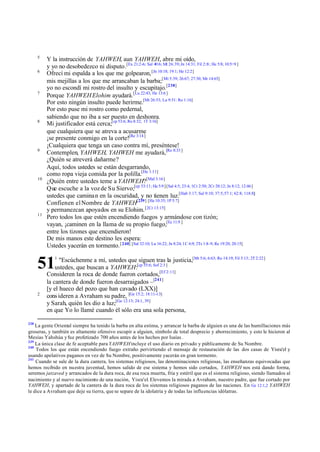5
           Y la instrucción de YAHWEH, aun YAHWEH, abre mi oído,
           y yo no desobedezco ni disputo.[Ex 21:2-6; Sal 40:6; Mt 26:39; Jn 14:31; Fil 2::8 ; He 5:8; 10:5÷9 ]
      6
           Ofrecí mi espalda a los que me golpearon, [Jn 10:18; 19:1; He 12:2]
           mis mejillas a los que me arrancaban la barba;[Mt 5:39; 26:67; 27:30; Mr 14:65]
           yo no escondí mi rostro del insulto y escupitajo.[238]
      7
           Porque YAHWEH Elohim ayudará. [Lu 22:43; He 13:6 ]
           Por esto ningún insulto puede herirme.[Mt 26:53; Lu 9:51: Ro 1:16]
           Por esto puse mi rostro como pedernal,
           sabiendo que no iba a ser puesto en deshonra.
      8
           Mi justificador está cerca;[cp 53:6; Ro 8:32; 1T 3:16]
           que cualquiera que se atreva a acusarme
           ¡se presente conmigo en la corte![Re 3:14 ]
           ¡Cualquiera que tenga un caso contra mí, preséntese!
      9
           Contemplen, YAHWEH, YAHWEH me ayudará,[Ro 8:33 ]
           ¿Quién se atreverá dañarme?
           Aquí, todos ustedes se están desgarrando,
           como ropa vieja comida por la polilla.[He 1:11]
      10
           ¿Quién entre ustedes teme a YAHWEH?[Mal 3:16]
           Que escuche a la voz de Su Siervo;[cp 53:11; He 5:9 ] [Sal 4:5; 23:4; 1Cr 2:50; 2Cr 20:12; Jn 8:12; 12:46]
           ustedes que camina n en la oscuridad, y no tienen luz.[Hab 3:17; Sal 9:10; 37:5; 57:1; 62:8; 118:8;]
           Confíen en el Nombre de YAHWEH[239] [He 10:35; 1P 5:7]
           y permanezcan apoyados en su Elohim. [2Cr 13:15]
      11
           Pero todos los que estén encendiendo fuegos y armándose con tizón;
           vayan, ¡caminen en la llama de su propio fuego,[Ec 11:9 ]
           entre los tizones que encendieron!
           De mis manos este destino les espera:
           Ustedes yacerán en tormento. [ 240] [Sal 32:10; Lu 16:22; Jn 8:24; 1C 6:9; 2Ts 1:8-9; Re 19:20; 20:15]


      51
               1
                 "Escúchenme a mí, ustedes que siguen tras la justicia,[Mt 5:6; 6:63; Ro 14:19; Fil 3:13; 2T 2:22]
               ustedes, que buscan a YAHWEH:[cp 55:6; Sof 2:3 ]
           Consideren la roca de donde fueron cortados,[Ef 2:11]
           la cantera de donde fueron desarraigados –[241]
           [y el hueco del pozo que han cavado (LXX)]
      2
           cons ideren a Avraham su padre, [Ge 15:2; 18:11-13]
           y Sarah, quién les dio a luz;[Ge 12:13; 24:1, 39]
           en que Yo lo llamé cuando él sólo era una sola persona,

238
    La gente Oriental siempre ha tenido la barba en alta estima, y arrancar la barba de alguien es una de las humillaciones más
groseras, y también es altamente ofensivo escupir a alguien, símbolo de total desprecio y aborrecimiento, y esto le hicieron al
Mesías Yahshúa y fue profetizado 700 años antes de los hechos por Isaías .
239
    La única clase de fe aceptable para YAHWEH incluye el uso diario en privado y públicamente de Su Nombre.
240
    Todos los que están encendiendo fuego extraño pervirtiendo el mensaje de restauración de las dos casas de Yisra'el y
usando apelativos paganos en vez de Su Nombre, positivamente yacerán en gran tormento.
241
    Cuando se sale de la dura cantera, los sistemas religiosos, las denominaciones religiosas, las enseñanzas equivocadas que
hemos recibido en nuestra juventud, hemos salido de ese sistema y hemos sido cortados, YAHWEH nos está dando forma,
seremos jatzaved y arrancados de la dura roca, de esa roca muerta, fría y estéril que es el sistema religioso, siendo llamados al
nacimiento y al nuevo nacimiento de una nación, Yisra'el. Elevemos la mirada a Avraham, nuestro padre, que fue cortado por
YAHWEH, y apartado de la cantera de la dura roca de los sistemas religiosos paganos de las naciones. En Ge 12:1,2 YAHWEH
le dice a Avraham que deje su tierra, que se separe de la idolatría y de todas las influencias idólatras.
 