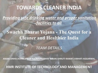 TOWARDS CLEANER INDIA
Providing safe drinking water and proper sanitation
facilities to all
TEAM DETAILS
AMAN SINHA|KANNUPRIYA KALRA|PRABHAT KIRAN|SHRUTI RAWAT|VIBHATI AGGARWAL
HMR INSTITUTE OF TECHNOLOGY AND MANAGEMENT
Swachh Bharat Yojana - The Quest for a
Cleaner and Healthier India
 