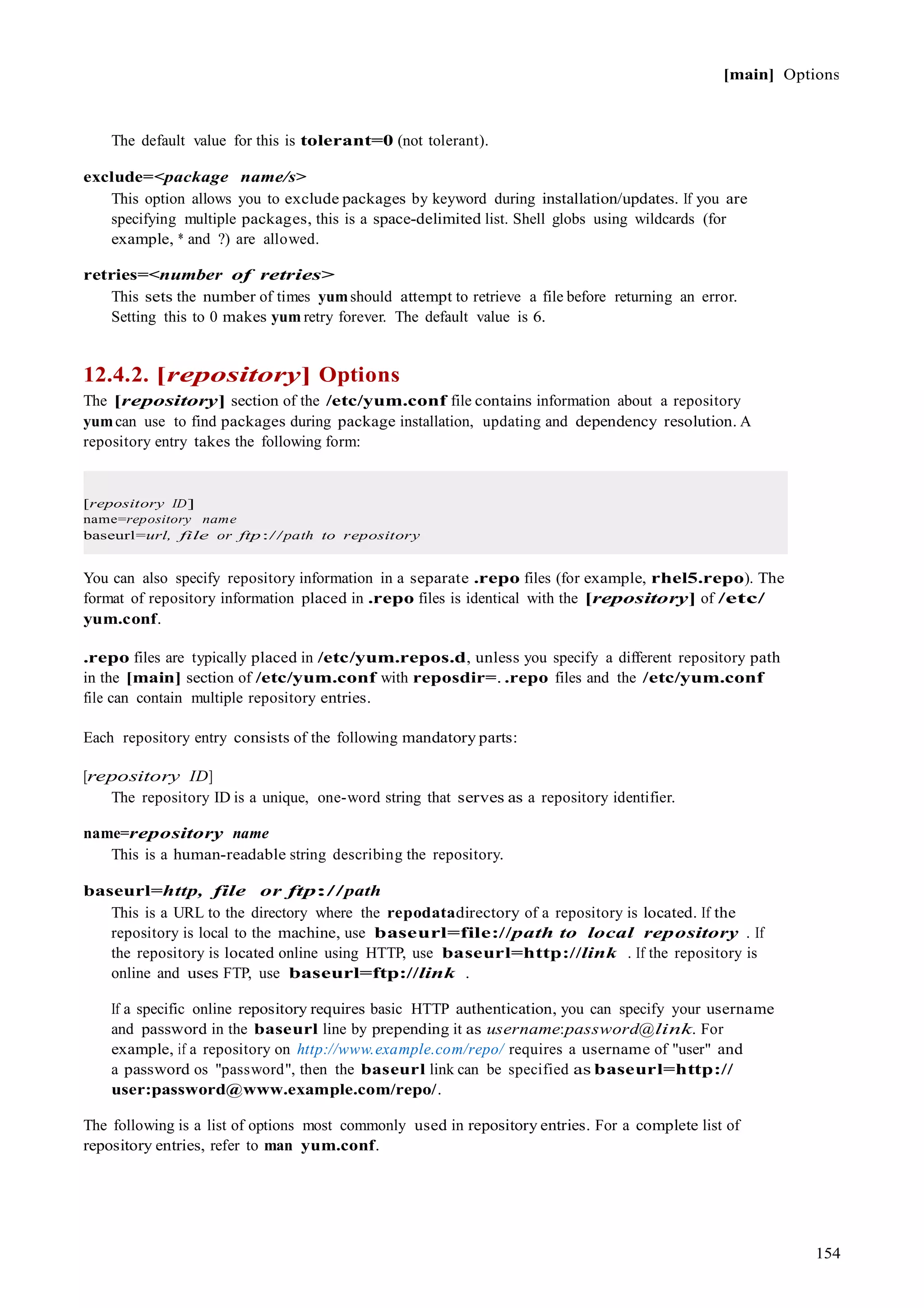 [main] Options
154
The default value for this is tolerant=0 (not tolerant).
exclude=<package name/s>
This option allows you to exclude packages by keyword during installation/updates. If you are
specifying multiple packages, this is a space-delimited list. Shell globs using wildcards (for
example, * and ?) are allowed.
retries=<number of retries>
This sets the number of times yumshould attempt to retrieve a file before returning an error.
Setting this to 0 makes yum retry forever. The default value is 6.
12.4.2. [repository] Options
The [repository] section of the /etc/yum.conf file contains information about a repository
yumcan use to find packages during package installation, updating and dependency resolution. A
repository entry takes the following form:
[repository ID]
name=repository name
baseurl=url, file or ftp://path to repository
You can also specify repository information in a separate .repo files (for example, rhel5.repo). The
format of repository information placed in .repo files is identical with the [repository] of /etc/
yum.conf.
.repo files are typically placed in /etc/yum.repos.d, unless you specify a different repository path
in the [main] section of /etc/yum.conf with reposdir=. .repo files and the /etc/yum.conf
file can contain multiple repository entries.
Each repository entry consists of the following mandatory parts:
[repository ID]
The repository ID is a unique, one-word string that serves as a repository identifier.
name=repository name
This is a human-readable string describing the repository.
baseurl=http, file or ftp://path
This is a URL to the directory where the repodatadirectory of a repository is located. If the
repository is local to the machine, use baseurl=file://path to local repository . If
the repository is located online using HTTP, use baseurl=http://link . If the repository is
online and uses FTP, use baseurl=ftp://link .
If a specific online repository requires basic HTTP authentication, you can specify your username
and password in the baseurl line by prepending it as username:password@link. For
example, if a repository on http://www.example.com/repo/ requires a username of "user" and
a password os "password", then the baseurl link can be specified as baseurl=http://
user:password@www.example.com/repo/.
The following is a list of options most commonly used in repository entries. For a complete list of
repository entries, refer to man yum.conf.
 