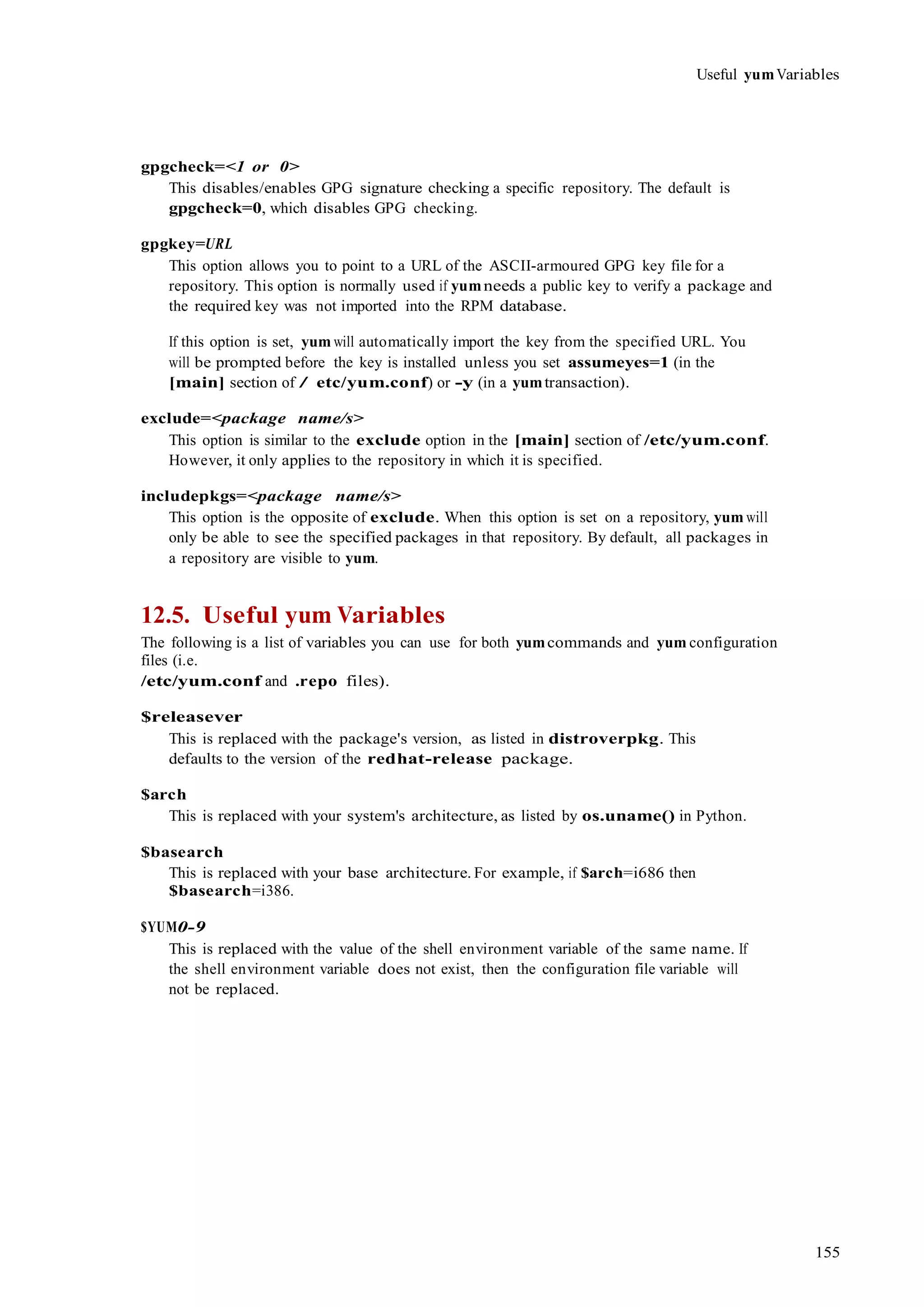 155
Useful yumVariables
gpgcheck=<1 or 0>
This disables/enables GPG signature checking a specific repository. The default is
gpgcheck=0, which disables GPG checking.
gpgkey=URL
This option allows you to point to a URL of the ASCII-armoured GPG key file for a
repository. This option is normally used if yumneeds a public key to verify a package and
the required key was not imported into the RPM database.
If this option is set, yum will automatically import the key from the specified URL. You
will be prompted before the key is installed unless you set assumeyes=1 (in the
[main] section of / etc/yum.conf) or -y (in a yumtransaction).
exclude=<package name/s>
This option is similar to the exclude option in the [main] section of /etc/yum.conf.
However, it only applies to the repository in which it is specified.
includepkgs=<package name/s>
This option is the opposite of exclude. When this option is set on a repository, yum will
only be able to see the specified packages in that repository. By default, all packages in
a repository are visible to yum.
12.5. Useful yum Variables
The following is a list of variables you can use for both yumcommands and yum configuration
files (i.e.
/etc/yum.conf and .repo files).
$releasever
This is replaced with the package's version, as listed in distroverpkg. This
defaults to the version of the redhat-release package.
$arch
This is replaced with your system's architecture, as listed by os.uname() in Python.
$basearch
This is replaced with your base architecture. For example, if $arch=i686 then
$basearch=i386.
$YUM0-9
This is replaced with the value of the shell environment variable of the same name. If
the shell environment variable does not exist, then the configuration file variable will
not be replaced.
 