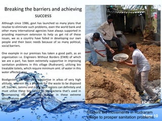 Page 10
Breaking the barriers and achieving
success
Although since 1986, govt has launched so many plans that
resolve to eliminate such problems, even the world bank and
other many international agencies have always supported in
providing maximum extension to help us get rid of these
issues, we as a country have failed in developing our own
people and their basic needs because of so many political,
social barriers.
One example in our premises has taken a good path, as an
organisation i.e. Engineers Without Borders (EWB) of which
we are a part, has been extremely supportive in improving
sanitation problems in this village (Rudraram), utilizing bio
treatable toilets, which require minimum amt. of water in this
water affected area.
Biodigesters are also very supportive in areas of very high
altitude, wherein it’s a problem for the waste to be disposed
off. Siachen, Jammu and many such regions can definitely and
must utilize these bio toilets as the bacteria that’s used in
decomposing the waste can survive in these extreme
temperatures as well.
Student led movements in Rudraram
village to prosper sanitation problems.
 