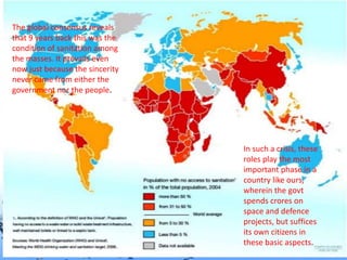 Page 11
The global consensus reveals
that 9 years back this was the
condition of sanitation among
the masses. It prevails even
now just because the sincerity
never came from either the
government nor the people.
In such a crisis, these
roles play the most
important phase in a
country like ours,
wherein the govt
spends crores on
space and defence
projects, but suffices
its own citizens in
these basic aspects.
 