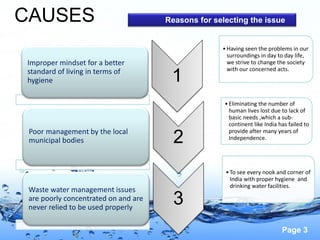 Page 3
CAUSES
Improper mindset for a better
standard of living in terms of
hygiene
Poor management by the local
municipal bodies
Waste water management issues
are poorly concentrated on and are
never relied to be used properly
1
•Having seen the problems in our
surroundings in day to day life,
we strive to change the society
with our concerned acts.
2
•Eliminating the number of
human lives lost due to lack of
basic needs ,which a sub-
continent like India has failed to
provide after many years of
Independence.
3
•To see every nook and corner of
India with proper hygiene and
drinking water facilities.
Reasons for selecting the issue
 