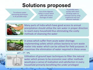 Page 4
Solutions proposed
To enhance water
harvesting techniques
in all possible ways
Use of bio-digester
toilets in areas which
suffer with severe
shortage of water
To provide every
society with clean
drinking water at
minimal cost by using
traditional and cost
efficient methods
Many parts of India which have good access to annual
precipitation should utilise the rain water in proper direction
to reach every household thus eliminating the costly
methods of cleansing the water
In areas which suffer from acute water shortage
implementing soilets which utilises bacteria to turn waste
matter into water which can be utilised for field purposes .It
maximises the elimination of water required in these areas
Utilisation of ground layer techniques to filter the natural
water which proves to be economic over other methods
would give a sense of realisation and satisfaction in every
household primarily benefiting the under privileged
 