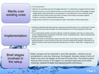 Page 5
• Its very economic
• Reduces the workload and cost of budget allocation in maintaining a sewage treatment plant
• Existing revenues on such projects has been a mere waste due to lack of knowledge amongst
village people, dominantly due to concentration on land allotment. These methods would
enable the entire family to learn the ethics of water conservation and proper hygiene
facilities, resulting in reduced deaths everyday.
• Usage of alum and lime in every locality can help in elimination of fluorinated water.
Merits over
existing ones
• Traditional methods that have become exhaustive should be back in use as these don’t require
even electricity to purify the water, thus eliminating the use of costly equipment like aqua
guard.
• This is achieved by making less bore wells for a majority of people who live on a dense area,
mainly targeting larger populations of UP, MP, Orissa and Maharashtra , which extremely face
drought conditions every year.
• Floods that have hit Uttarakhand, Assam and even other north eastern states that receive a
heavy downpour in many months of the year, must be utilized by the people. If planned in an
effective manner these natural calamities would serve as a boon rather than crying havoc on
these.
Implementation
•Water springs must be extracted in areas like rajasthan , wherein annual
precipitation is very low. Moreover, the disputes between states in terms of
water crisis must not happen at the cost of human lives. The judicial system
must be more stricter in this regard. For example Tamil nadu must utilise
maximum amount of water from Rameshwaram and Cauveri .
Brief stages
involved in
the setup
 
